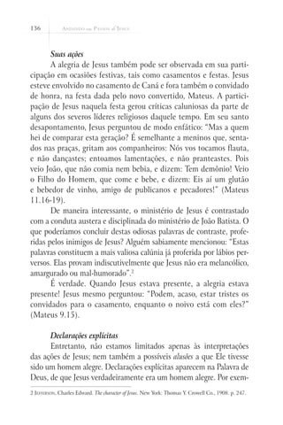 136



       Suas ações
       A alegria de Jesus também pode ser observada em sua parti-
cipação em ocasiões festivas, tais como casamentos e festas. Jesus
esteve envolvido no casamento de Caná e fora também o convidado
de honra, na festa dada pelo novo convertido, Mateus. A partici-
pação de Jesus naquela festa gerou críticas caluniosas da parte de
alguns dos severos líderes religiosos daquele tempo. Em seu santo
desapontamento, Jesus perguntou de modo enfático: “Mas a quem
hei de comparar esta geração? É semelhante a meninos que, senta-
dos nas praças, gritam aos companheiros: Nós vos tocamos flauta,
e não dançastes; entoamos lamentações, e não pranteastes. Pois
veio João, que não comia nem bebia, e dizem: Tem demônio! Veio
o Filho do Homem, que come e bebe, e dizem: Eis aí um glutão
e bebedor de vinho, amigo de publicanos e pecadores!” (Mateus
11.16-19).
       De maneira interessante, o ministério de Jesus é contrastado
com a conduta austera e disciplinada do ministério de João Batista. O
que poderíamos concluir destas odiosas palavras de contraste, profe-
ridas pelos inimigos de Jesus? Alguém sabiamente mencionou: “Estas
palavras constituem a mais valiosa calúnia já proferida por lábios per-
versos. Elas provam indiscutivelmente que Jesus não era melancólico,
amargurado ou mal-humorado”.2
       É verdade. Quando Jesus estava presente, a alegria estava
presente! Jesus mesmo perguntou: “Podem, acaso, estar tristes os
convidados para o casamento, enquanto o noivo está com eles?”
(Mateus 9.15).

      Declarações explícitas
      Entretanto, não estamos limitados apenas às interpretações
das ações de Jesus; nem também a possíveis alusões a que Ele tivesse
sido um homem alegre. Declarações explícitas aparecem na Palavra de
Deus, de que Jesus verdadeiramente era um homem alegre. Por exem-
2 Jefferson, Charles Edward. The character of Jesus. New York: Thomas Y. Crowell Co., 1908. p. 247.
 