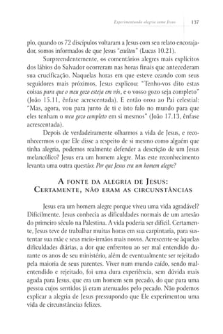 Experimentando alegria como Jesus   137



plo, quando os 72 discípulos voltaram a Jesus com seu relato encoraja-
dor, somos informados de que Jesus “exultou” (Lucas 10.21).
       Surpreendentemente, os comentários alegres mais explícitos
dos lábios do Salvador ocorreram nas horas finais que antecederam
sua crucificação. Naquelas horas em que esteve ceando com seus
seguidores mais próximos, Jesus explicou: “Tenho-vos dito estas
coisas para que o meu gozo esteja em vós, e o vosso gozo seja completo”
(João 15.11, ênfase acrescentada). E então orou ao Pai celestial:
“Mas, agora, vou para junto de ti e isto falo no mundo para que
eles tenham o meu gozo completo em si mesmos” (João 17.13, ênfase
acrescentada).
       Depois de verdadeiramente olharmos a vida de Jesus, e reco-
nhecermos o que Ele disse a respeito de si mesmo como alguém que
tinha alegria, podemos realmente defender a descrição de um Jesus
melancólico? Jesus era um homem alegre. Mas este reconhecimento
levanta uma outra questão: Por que Jesus era um homem alegre?

            A   fonte da alegria de                 J esus :
  C ertamente ,        não eram as circunstâncias


       Jesus era um homem alegre porque viveu uma vida agradável?
Dificilmente. Jesus conhecia as dificuldades normais de um artesão
do primeiro século na Palestina. A vida poderia ser difícil. Certamen-
te, Jesus teve de trabalhar muitas horas em sua carpintaria, para sus-
tentar sua mãe e seus meio-irmãos mais novos. Acrescente-se àquelas
dificuldades diárias, a dor que enfrentou ao ser mal entendido du-
rante os anos de seu ministério, além de eventualmente ser rejeitado
pela maioria de seus parentes. Viver num mundo caído, sendo mal-
entendido e rejeitado, foi uma dura experiência, sem dúvida mais
aguda para Jesus, que era um homem sem pecado, do que para uma
pessoa cujos sentidos já eram atenuados pelo pecado. Não podemos
explicar a alegria de Jesus pressupondo que Ele experimentou uma
vida de circunstâncias felizes.
 