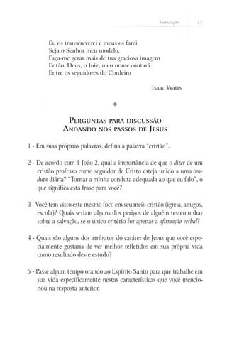 Introdução      17



        Eu os transcreverei e meus os farei.
        Seja o Senhor meu modelo;
        Faça-me gerar mais de tua graciosa imagem
        Então, Deus, o Juiz, meu nome contará
        Entre os seguidores do Cordeiro

                                                   Isaac Watts




                 Perguntas       para discussão
              Andando        nos passos de        Jesus

1 - Em suas próprias palavras, defina a palavra “cristão”.

2 - De acordo com 1 João 2, qual a importância de que o dizer de um
    cristão professo como seguidor de Cristo esteja unido a uma con-
    duta diária? “Tornar a minha conduta adequada ao que eu falo”, o
    que significa esta frase para você?

3 - Você tem visto este mesmo foco em seu meio cristão (igreja, amigos,
     escola)? Quais seriam alguns dos perigos de alguém testemunhar
     sobre a salvação, se o único critério for apenas a afirmação verbal?

4 - Quais são alguns dos atributos do caráter de Jesus que você espe-
    cialmente gostaria de ver melhor refletidos em sua própria vida
    como resultado deste estudo?

5 - Passe algum tempo orando ao Espírito Santo para que trabalhe em
    sua vida especificamente nestas características que você mencio-
    nou na resposta anterior.
 
