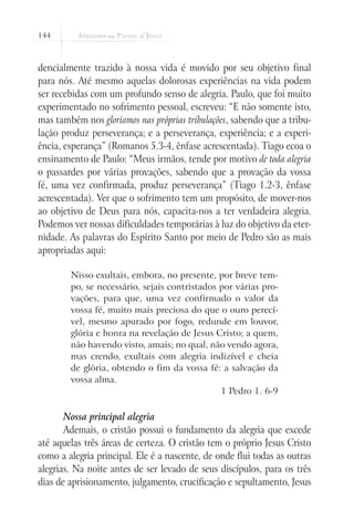 144



dencialmente trazido à nossa vida é movido por seu objetivo final
para nós. Até mesmo aquelas dolorosas experiências na vida podem
ser recebidas com um profundo senso de alegria. Paulo, que foi muito
experimentado no sofrimento pessoal, escreveu: “E não somente isto,
mas também nos gloriamos nas próprias tribulações, sabendo que a tribu-
lação produz perseverança; e a perseverança, experiência; e a experi-
ência, esperança” (Romanos 5.3-4, ênfase acrescentada). Tiago ecoa o
ensinamento de Paulo: “Meus irmãos, tende por motivo de toda alegria
o passardes por várias provações, sabendo que a provação da vossa
fé, uma vez confirmada, produz perseverança” (Tiago 1.2-3, ênfase
acrescentada). Ver que o sofrimento tem um propósito, de mover-nos
ao objetivo de Deus para nós, capacita-nos a ter verdadeira alegria.
Podemos ver nossas dificuldades temporárias à luz do objetivo da eter-
nidade. As palavras do Espírito Santo por meio de Pedro são as mais
apropriadas aqui:

        Nisso exultais, embora, no presente, por breve tem-
        po, se necessário, sejais contristados por várias pro-
        vações, para que, uma vez confirmado o valor da
        vossa fé, muito mais preciosa do que o ouro perecí-
        vel, mesmo apurado por fogo, redunde em louvor,
        glória e honra na revelação de Jesus Cristo; a quem,
        não havendo visto, amais; no qual, não vendo agora,
        mas crendo, exultais com alegria indizível e cheia
        de glória, obtendo o fim da vossa fé: a salvação da
        vossa alma.
                                               1 Pedro 1. 6-9

       Nossa principal alegria
       Ademais, o cristão possui o fundamento da alegria que excede
até aquelas três áreas de certeza. O cristão tem o próprio Jesus Cristo
como a alegria principal. Ele é a nascente, de onde flui todas as outras
alegrias. Na noite antes de ser levado de seus discípulos, para os três
dias de aprisionamento, julgamento, crucificação e sepultamento, Jesus
 