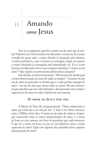 15          Amando
              como Jesus

       Você já se perguntou qual foi o maior ato de amor que já exis-
tiu? Podemos ler o Livro Guinness dos Recordes e encontrar ali o maior
exemplo de quase tudo: a maior altitude já alcançada pelo homem,
a maior profundeza a que o homem já conseguiu chegar no oceano,
a maior velocidade já conseguida pela humanidade, etc. E se o Livro
Guinness dos Recordes tivesse uma categoria intitulada “o maior ato de
amor”? Que registro encontraríamos dentro desta categoria?
       Sem dúvida, os céticos retrucariam: “Não há meio de decidir qual
a maior demonstração de amor de todos os tempos!”. Contudo, há um
ato de amor em particular na história que é o mais perfeito exemplo de
amor – um ato de amor que ofusca todos os outros. Há uma demons-
tração específica que tem sido declarada e documentada como sendo o
supremo ato de amor em toda a história da raça humana.

               O   amor de       J esus    por nós


       A Palavra de Deus diz categoricamente: “Nisto conhecemos o
amor: que Cristo deu a sua vida por nós” (1 João 3.16, ênfase acrescen-
tada). A Bíblia é bem clara. O maior ato de amor de todos os tempos,
que transcende todas as outras demonstrações de amor, é a morte
de Jesus na cruz romana, em favor de pecadores que nada merecem.
O que faz a morte de Jesus na cruz ser tão definitiva como a maior
expressão de amor? Quais são algumas das qualidades desta suprema
demonstração de amor?
 