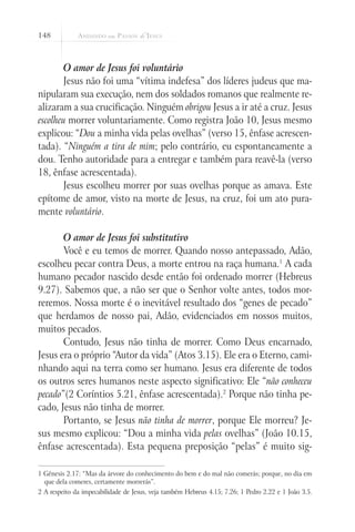 148



        O amor de Jesus foi voluntário
        Jesus não foi uma “vítima indefesa” dos líderes judeus que ma-
nipularam sua execução, nem dos soldados romanos que realmente re-
alizaram a sua crucificação. Ninguém obrigou Jesus a ir até a cruz. Jesus
escolheu morrer voluntariamente. Como registra João 10, Jesus mesmo
explicou: “Dou a minha vida pelas ovelhas” (verso 15, ênfase acrescen-
tada). “Ninguém a tira de mim; pelo contrário, eu espontaneamente a
dou. Tenho autoridade para a entregar e também para reavê-la (verso
18, ênfase acrescentada).
        Jesus escolheu morrer por suas ovelhas porque as amava. Este
epítome de amor, visto na morte de Jesus, na cruz, foi um ato pura-
mente voluntário.

       O amor de Jesus foi substitutivo
       Você e eu temos de morrer. Quando nosso antepassado, Adão,
escolheu pecar contra Deus, a morte entrou na raça humana.1 A cada
humano pecador nascido desde então foi ordenado morrer (Hebreus
9.27). Sabemos que, a não ser que o Senhor volte antes, todos mor-
reremos. Nossa morte é o inevitável resultado dos “genes de pecado”
que herdamos de nosso pai, Adão, evidenciados em nossos muitos,
muitos pecados.
       Contudo, Jesus não tinha de morrer. Como Deus encarnado,
Jesus era o próprio “Autor da vida” (Atos 3.15). Ele era o Eterno, cami-
nhando aqui na terra como ser humano. Jesus era diferente de todos
os outros seres humanos neste aspecto significativo: Ele “não conheceu
pecado”(2 Coríntios 5.21, ênfase acrescentada).2 Porque não tinha pe-
cado, Jesus não tinha de morrer.
       Portanto, se Jesus não tinha de morrer, porque Ele morreu? Je-
sus mesmo explicou: “Dou a minha vida pelas ovelhas” (João 10.15,
ênfase acrescentada). Esta pequena preposição “pelas” é muito sig-

1 Gênesis 2.17: “Mas da árvore do conhecimento do bem e do mal não comerás; porque, no dia em
  que dela comeres, certamente morrerás”.
2 A respeito da impecabilidade de Jesus, veja também Hebreus 4.15; 7.26; 1 Pedro 2.22 e 1 João 3.5.
 