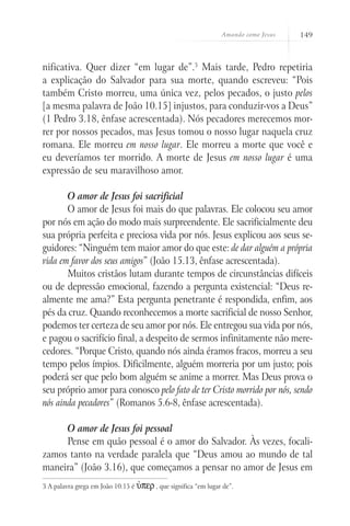 Amando como Jesus   149



nificativa. Quer dizer “em lugar de”.3 Mais tarde, Pedro repetiria
a explicação do Salvador para sua morte, quando escreveu: “Pois
também Cristo morreu, uma única vez, pelos pecados, o justo pelos
[a mesma palavra de João 10.15] injustos, para conduzir-vos a Deus”
(1 Pedro 3.18, ênfase acrescentada). Nós pecadores merecemos mor-
rer por nossos pecados, mas Jesus tomou o nosso lugar naquela cruz
romana. Ele morreu em nosso lugar. Ele morreu a morte que você e
eu deveríamos ter morrido. A morte de Jesus em nosso lugar é uma
expressão de seu maravilhoso amor.

       O amor de Jesus foi sacrificial
       O amor de Jesus foi mais do que palavras. Ele colocou seu amor
por nós em ação do modo mais surpreendente. Ele sacrificialmente deu
sua própria perfeita e preciosa vida por nós. Jesus explicou aos seus se-
guidores: “Ninguém tem maior amor do que este: de dar alguém a própria
vida em favor dos seus amigos” (João 15.13, ênfase acrescentada).
       Muitos cristãos lutam durante tempos de circunstâncias difíceis
ou de depressão emocional, fazendo a pergunta existencial: “Deus re-
almente me ama?” Esta pergunta penetrante é respondida, enfim, aos
pés da cruz. Quando reconhecemos a morte sacrificial de nosso Senhor,
podemos ter certeza de seu amor por nós. Ele entregou sua vida por nós,
e pagou o sacrifício final, a despeito de sermos infinitamente não mere-
cedores. “Porque Cristo, quando nós ainda éramos fracos, morreu a seu
tempo pelos ímpios. Dificilmente, alguém morreria por um justo; pois
poderá ser que pelo bom alguém se anime a morrer. Mas Deus prova o
seu próprio amor para conosco pelo fato de ter Cristo morrido por nós, sendo
nós ainda pecadores” (Romanos 5.6-8, ênfase acrescentada).

     O amor de Jesus foi pessoal
     Pense em quão pessoal é o amor do Salvador. Às vezes, focali-
zamos tanto na verdade paralela que “Deus amou ao mundo de tal
maneira” (João 3.16), que começamos a pensar no amor de Jesus em
3 A palavra grega em João 10.15 é   Ùper , que significa “em lugar de”.
 