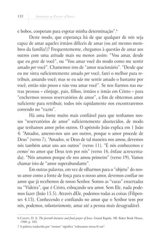 152



e bobos, cooperam para esgotar minha determinação”.6
       Deste modo, que esperança há de que qualquer de nós seja
capaz de amar aqueles irmãos difíceis de amar (ou até mesmo mem-
bros da família!)? Frequentemente, chegamos à questão de amar aos
outros com uma atitude mais ou menos assim: “Vou amar, desde
que eu goste de você”, ou “Vou amar você do modo como me sentir
amado por você”. Chamemos isto de “amor reacionário”. “Desde que
eu me sinta suficientemente amado por você, farei o melhor para re-
tribuir, amando você; mas se eu não me sentir amado o bastante por
você, então não posso e não vou amar você”. Se nos fiarmos nas ou-
tras pessoas – cônjuge, pais, filhos, irmãos e irmãs em Cristo – para
“enchermos nossos reservatórios de amor”, a fim de obtermos amor
suficiente para retribuir, todos nós rapidamente nos encontraremos
correndo no “vazio”.
       Há uma fonte muito mais confiável para que tenhamos nos-
sos “reservatórios de amor” suficientemente abastecidos, de modo
que tenhamos amor pelos outros. O apóstolo João explica em 1 João
4: “Amados, amemo-nos uns aos outros, porque o amor procede de
Deus” (verso 7). “Amados, se Deus de tal maneira nos amou, devemos
nós também amar uns aos outros” (verso 11). “E nós conhecemos e
cremos7 no amor que Deus tem por nós” (verso 16, ênfase acrescenta-
da). “Nós amamos porque ele nos amou primeiro” (verso 19). Vamos
chamar isto de “amor superabundante”.
       Em outras palavras, em vez de olharmos para o “objeto” do nos-
so amor como a fonte de força para o nosso amor, devemos confiar no
amor que já recebemos de nosso Senhor. Somos as “varas” enxertadas
na “Videira”, que é Cristo, esboçando seu amor. Sem Ele, nada pode-
mos fazer (João 15.5). Através dEle, podemos todas as coisas (Filipen-
ses 4.13). Conhecendo e confiando no amor que o Senhor tem por
nós, podemos, voluntariamente, amar até a pessoa mais desagradável.

6 Carson, D. A. The farewell discourse and final prayer of Jesus. Grand Rapids, MI: Baker Book House,
  1980. p. 103.
7 A palavra traduzida por “cremos” significa “colocamos nossa fé em”.
 