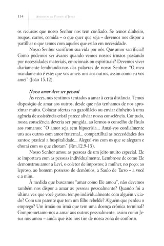 154



os recursos que nosso Senhor nos tem confiado. Se temos dinheiro,
roupas, carros, comida – o que quer que seja – devemos nos dispor a
partilhar o que temos com aqueles que estão em necessidade.
       Nosso Senhor sacrificou sua vida por nós. Que amor sacrificial!
Como podemos ser ávaros quando vemos nossos irmãos passando
por necessidades materiais, emocionais ou espirituais? Devemos viver
diariamente lembrando-nos das palavras de nosso Senhor: “O meu
mandamento é este: que vos ameis uns aos outros, assim como eu vos
amei” (João 15.12).

      Nosso amor deve ser pessoal
      Às vezes, nos sentimos tentados a amar à certa distância. Temos
disposição de amar aos outros, desde que não tenhamos de nos apro-
ximar muito. Colocar ofertas no gazofilácio ou enviar dinheiro à uma
agência de assistência cristã parece aliviar nossa consciência. Contudo,
nossa consciência deveria ser pungida, ao lermos o conselho de Paulo
aos romanos: “O amor seja sem hipocrisia... Amai-vos cordialmente
uns aos outros com amor fraternal... compartilhai as necessidades dos
santos; praticai a hospitalidade... Alegrai-vos com os que se alegram e
chorai com os que choram” (Rm.12.9-15).
      Nosso Senhor amou as pessoas de um jeito muito especial. Ele
se importava com as pessoas individualmente. Lembre-se de como Ele
demonstrou amor a Levi, o coletor de impostos; à mulher, no poço; ao
leproso, ao homem possesso de demônios, a Saulo de Tarso – a você
e a mim.
      À medida que buscamos “amar como Ele amou”, não devemos
também nos dispor a amar as pessoas pessoalmente? Quando foi a
última vez que você gastou tempo individualmente com alguém vicia-
do? Com um parente que tem um filho rebelde? Alguém que perdeu o
emprego? Um irmão ou irmã que tem uma doença crônica terminal?
Comprometamo-nos a amar aos outros pessoalmente, assim como Je-
sus nos amou – ainda que isto nos tire de nossa zona de conforto.
 