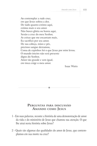 Amando como Jesus   155



        Ao contemplar a rude cruz,
        em que Jesus sofreu a dor,
        De tudo quanto estimo aqui,
        estimo mais o seu amor.
        Não busco glória ou honra aqui,
        Senão a cruz do meu Senhor,
        As coisas que me encantam mais,
        Eu sacrifico por seu amor.
        De sua cabeça, mãos e pés,
        precioso sangue derramou,
        Coroa de espinhos foi o que Jesus por mim levou.
        O mundo inteiro não será presente
        digno do Senhor,
        Amor tão grande e sem igual,
        em troca exige o meu amor.
                                               Isaac Watts




              P erguntas para discussão
                 A mando como J esus

1 - Em suas palavras, reconte a história de uma demonstração de amor
    da vida e do ministério de Jesus que chamou sua atenção. O que
    lhe atrai nesta história sobre Jesus?

2 - Quais são algumas das qualidades do amor de Jesus, que contem-
    plamos em sua morte na cruz?
 