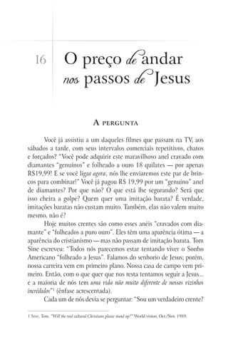 16                O preço de andar
                     nos passos de Jesus

                                       A    pergunta


       Você já assistiu a um daqueles filmes que passam na TV, aos
sábados a tarde, com seus intervalos comerciais repetitivos, chatos
e forçados? “Você pode adquirir este maravilhoso anel cravado com
diamantes “genuínos” e folheado a ouro 18 quilates — por apenas
R$19,99! E se você ligar agora, nós lhe enviaremos este par de brin-
cos para combinar!” Você já pagou R$ 19,99 por um “genuíno” anel
de diamantes? Por que não? O que está lhe segurando? Será que
isso cheira a golpe? Quem quer uma imitação barata? É verdade,
imitações baratas não custam muito. Também, elas não valem muito
mesmo, não é?
       Hoje muitos crentes são como esses anéis “cravados com dia-
mante” e “folheados a puro ouro”. Eles têm uma aparência ótima — a
aparência do cristianismo — mas não passam de imitação barata. Tom
Sine escreveu: “Todos nós parecemos estar tentando viver o Sonho
Americano “folheado a Jesus”. Falamos do senhorio de Jesus; porém,
nossa carreira vem em primeiro plano. Nossa casa de campo vem pri-
meiro. Então, com o que quer que nos resta tentamos seguir a Jesus...
e a maioria de nós tem uma vida não muito diferente de nossos vizinhos
incrédulos”1 (ênfase acrescentada).
       Cada um de nós devia se perguntar: “Sou um verdadeiro crente?

1 Sine, Tom. “Will the real cultural Christians please stand up?” World vision, Oct./Nov. 1989.
 