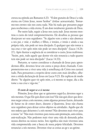 O preço de andar nos passos de Jesus   159



creveu na epístola aos Romanos 6.23: “O dom gratuito de Deus é a vida
eterna em Cristo Jesus, nosso Senhor” (ênfase acrescentada). Tornar-
mo-nos crentes não nos custa nada. Não há nada que possamos pagar
para recebermos a vida eterna. É um dom totalmente gratuito de Deus.
       Por outro lado, seguir a Jesus nos custa tudo. Jesus mesmo mos-
trou o custo do total comprometimento. Ele desafiou as pessoas que
desejavam ser seus seguidores: “Se alguém vem a mim e não aborrece
a seu pai, e mãe, e mulher, e filhos, e irmãos, e irmãs e ainda a sua
própria vida, não pode ser meu discípulo. E qualquer que não tomar a
sua cruz e vier após mim não pode ser meu discípulo” (Lucas 14.26-
27). Após ilustrar a urgência de se considerar o custo, Jesus reafirmou:
“Assim, pois, todo aquele que dentre vós não renuncia a tudo quanto
tem não pode ser meu discípulo” (Lucas 14.33).
       Portanto, se vamos considerar o chamado de Jesus para apren-
dermos dEle, devemos levar em conta o preço deste chamado. Com-
prometermo-nos a viver uma vida à semelhança de Cristo nos custará
tudo. Para pensarmos a respeito deste custo com mais detalhes, olhe-
mos a nítida declaração de Jesus em Lucas 9.23. Ele explicou de modo
direto: “Se alguém quer vir após mim, a si mesmo se negue, dia a dia
tome a sua cruz e siga-me.”

       O custo de negar-se a si mesmo
       Primeiro, Jesus disse que se quisermos segui-Lo, devemos negar a
nós mesmos. O que Ele quis dizer com isso? Ele não quis dizer que deve-
mos negar coisas a nós mesmos, como algumas pessoas fazem, deixando
de fumar ou de comer doces, durante a Quaresma. Jesus não chama
seus seguidores para deixar certos objetos ou atividades. Aquilo que ele
nos ordena que deixemos é a nós mesmos! Não devemos mais viver para
o nosso “eu” Não mais vivermos para nossa auto-promoção, auto-estima,
auto-realização. Não podemos mais viver uma vida de demanda pelos
nossos direitos ou nossos meios. Isto significa não mais vivermos uma
vida comprometida com a busca de nossa própria felicidade. Devemos
renunciar a nós mesmos. Devemos virar as costas ao ego e ao egoísmo.
 