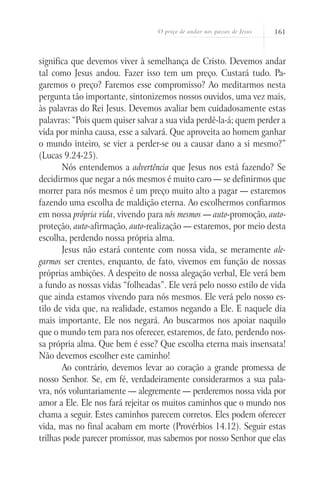 O preço de andar nos passos de Jesus   161



significa que devemos viver à semelhança de Cristo. Devemos andar
tal como Jesus andou. Fazer isso tem um preço. Custará tudo. Pa-
garemos o preço? Faremos esse compromisso? Ao meditarmos nesta
pergunta tão importante, sintonizemos nossos ouvidos, uma vez mais,
às palavras do Rei Jesus. Devemos avaliar bem cuidadosamente estas
palavras: “Pois quem quiser salvar a sua vida perdê-la-á; quem perder a
vida por minha causa, esse a salvará. Que aproveita ao homem ganhar
o mundo inteiro, se vier a perder-se ou a causar dano a si mesmo?”
(Lucas 9.24-25).
       Nós entendemos a advertência que Jesus nos está fazendo? Se
decidirmos que negar a nós mesmos é muito caro — se definirmos que
morrer para nós mesmos é um preço muito alto a pagar — estaremos
fazendo uma escolha de maldição eterna. Ao escolhermos confiarmos
em nossa própria vida, vivendo para nós mesmos — auto-promoção, auto-
proteção, auto-afirmação, auto-realização — estaremos, por meio desta
escolha, perdendo nossa própria alma.
       Jesus não estará contente com nossa vida, se meramente ale-
garmos ser crentes, enquanto, de fato, vivemos em função de nossas
próprias ambições. A despeito de nossa alegação verbal, Ele verá bem
a fundo as nossas vidas “folheadas”. Ele verá pelo nosso estilo de vida
que ainda estamos vivendo para nós mesmos. Ele verá pelo nosso es-
tilo de vida que, na realidade, estamos negando a Ele. E naquele dia
mais importante, Ele nos negará. Ao buscarmos nos apoiar naquilo
que o mundo tem para nos oferecer, estaremos, de fato, perdendo nos-
sa própria alma. Que bem é esse? Que escolha eterna mais insensata!
Não devemos escolher este caminho!
       Ao contrário, devemos levar ao coração a grande promessa de
nosso Senhor. Se, em fé, verdadeiramente considerarmos a sua pala-
vra, nós voluntariamente — alegremente — perderemos nossa vida por
amor a Ele. Ele nos fará rejeitar os muitos caminhos que o mundo nos
chama a seguir. Estes caminhos parecem corretos. Eles podem oferecer
vida, mas no final acabam em morte (Provérbios 14.12). Seguir estas
trilhas pode parecer promissor, mas sabemos por nosso Senhor que elas
 