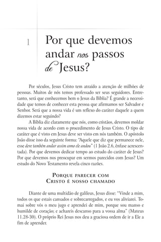 1           Por que devemos
                andar nos passos
                de Jesus?
       Por séculos, Jesus Cristo tem atraído a atenção de milhões de
pessoas. Muitos de nós temos professado ser seus seguidores. Entre-
tanto, será que conhecemos bem o Jesus da Bíblia? É grande a necessi-
dade que temos de conhecer esta pessoa que afirmamos ser Salvador e
Senhor. Será que a nossa vida é um reflexo do caráter daquele a quem
dizemos estar seguindo?
       A Bíblia diz claramente que nós, como cristãos, devemos moldar
nossa vida de acordo com o procedimento de Jesus Cristo. O tipo de
caráter que é visto em Jesus deve ser visto em nós também. O apóstolo
João disse isso da seguinte forma: “Aquele que diz que permanece nele,
esse deve também andar assim como ele andou” (1 João 2.6, ênfase acrescen-
tada). Por que devemos dedicar tempo ao estudo do caráter de Jesus?
Por que devemos nos preocupar em sermos parecidos com Jesus? Um
estudo do Novo Testamento revela cinco razões.

                    P orque      parecer com
                C risto      é nosso chamado


      Diante de uma multidão de galileus, Jesus disse: “Vinde a mim,
todos os que estais cansados e sobrecarregados, e eu vos aliviarei. To-
mai sobre vós o meu jugo e aprendei de mim, porque sou manso e
humilde de coração; e achareis descanso para a vossa alma” (Mateus
11.28-30). O próprio Rei Jesus nos deu a graciosa ordem de ir a Ele a
fim de aprender.
 