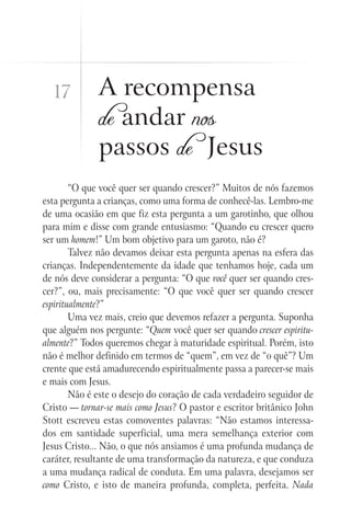 17          A recompensa
              de andar nos
              passos de Jesus
        “O que você quer ser quando crescer?” Muitos de nós fazemos
esta pergunta a crianças, como uma forma de conhecê-las. Lembro-me
de uma ocasião em que fiz esta pergunta a um garotinho, que olhou
para mim e disse com grande entusiasmo: “Quando eu crescer quero
ser um homem!” Um bom objetivo para um garoto, não é?
        Talvez não devamos deixar esta pergunta apenas na esfera das
crianças. Independentemente da idade que tenhamos hoje, cada um
de nós deve considerar a pergunta: “O que você quer ser quando cres-
cer?”, ou, mais precisamente: “O que você quer ser quando crescer
espiritualmente?”
        Uma vez mais, creio que devemos refazer a pergunta. Suponha
que alguém nos pergunte: “Quem você quer ser quando crescer espiritu-
almente?” Todos queremos chegar à maturidade espiritual. Porém, isto
não é melhor definido em termos de “quem”, em vez de “o quê”? Um
crente que está amadurecendo espiritualmente passa a parecer-se mais
e mais com Jesus.
        Não é este o desejo do coração de cada verdadeiro seguidor de
Cristo — tornar-se mais como Jesus? O pastor e escritor britânico John
Stott escreveu estas comoventes palavras: “Não estamos interessa-
dos em santidade superficial, uma mera semelhança exterior com
Jesus Cristo... Não, o que nós ansiamos é uma profunda mudança de
caráter, resultante de uma transformação da natureza, e que conduza
a uma mudança radical de conduta. Em uma palavra, desejamos ser
como Cristo, e isto de maneira profunda, completa, perfeita. Nada
 