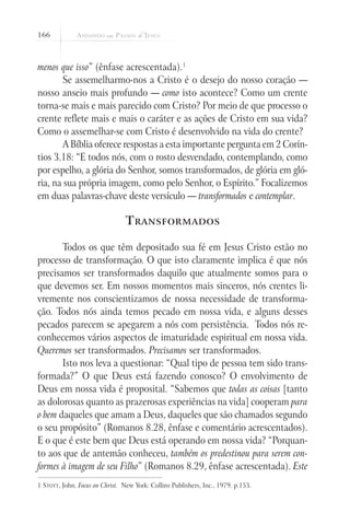 166



menos que isso” (ênfase acrescentada).1
       Se assemelharmo-nos a Cristo é o desejo do nosso coração —
nosso anseio mais profundo — como isto acontece? Como um crente
torna-se mais e mais parecido com Cristo? Por meio de que processo o
crente reflete mais e mais o caráter e as ações de Cristo em sua vida?
Como o assemelhar-se com Cristo é desenvolvido na vida do crente?
       A Bíblia oferece respostas a esta importante pergunta em 2 Corín-
tios 3.18: “E todos nós, com o rosto desvendado, contemplando, como
por espelho, a glória do Senhor, somos transformados, de glória em gló-
ria, na sua própria imagem, como pelo Senhor, o Espírito.” Focalizemos
em duas palavras-chave deste versículo — transformados e contemplar.

                                T ransformados

       Todos os que têm depositado sua fé em Jesus Cristo estão no
processo de transformação. O que isto claramente implica é que nós
precisamos ser transformados daquilo que atualmente somos para o
que devemos ser. Em nossos momentos mais sinceros, nós crentes li-
vremente nos conscientizamos de nossa necessidade de transforma-
ção. Todos nós ainda temos pecado em nossa vida, e alguns desses
pecados parecem se apegarem a nós com persistência. Todos nós re-
conhecemos vários aspectos de imaturidade espiritual em nossa vida.
Queremos ser transformados. Precisamos ser transformados.
       Isto nos leva a questionar: “Qual tipo de pessoa tem sido trans-
formada?” O que Deus está fazendo conosco? O envolvimento de
Deus em nossa vida é proposital. “Sabemos que todas as coisas [tanto
as dolorosas quanto as prazerosas experiências na vida] cooperam para
o bem daqueles que amam a Deus, daqueles que são chamados segundo
o seu propósito” (Romanos 8.28, ênfase e comentário acrescentados).
E o que é este bem que Deus está operando em nossa vida? “Porquan-
to aos que de antemão conheceu, também os predestinou para serem con-
formes à imagem de seu Filho” (Romanos 8.29, ênfase acrescentada). Este
1 Stott, John. Focus on Christ. New York: Collins Publishers, Inc., 1979. p.153.
 