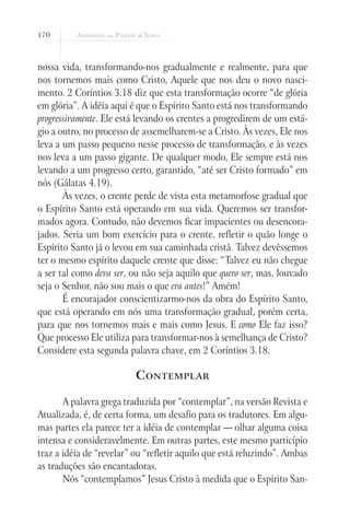 170



nossa vida, transformando-nos gradualmente e realmente, para que
nos tornemos mais como Cristo, Aquele que nos deu o novo nasci-
mento. 2 Coríntios 3.18 diz que esta transformação ocorre “de glória
em glória”. A idéia aqui é que o Espírito Santo está nos transformando
progressivamente. Ele está levando os crentes a progredirem de um está-
gio a outro, no processo de assemelharem-se a Cristo. Às vezes, Ele nos
leva a um passo pequeno nesse processo de transformação, e às vezes
nos leva a um passo gigante. De qualquer modo, Ele sempre está nos
levando a um progresso certo, garantido, “até ser Cristo formado” em
nós (Gálatas 4.19).
       Às vezes, o crente perde de vista esta metamorfose gradual que
o Espírito Santo está operando em sua vida. Queremos ser transfor-
mados agora. Contudo, não devemos ficar impacientes ou desencora-
jados. Seria um bom exercício para o crente, refletir o quão longe o
Espírito Santo já o levou em sua caminhada cristã. Talvez devêssemos
ter o mesmo espírito daquele crente que disse: “Talvez eu não chegue
a ser tal como deva ser, ou não seja aquilo que quero ser, mas, louvado
seja o Senhor, não sou mais o que era antes!” Amém!
       É encorajador conscientizarmo-nos da obra do Espírito Santo,
que está operando em nós uma transformação gradual, porém certa,
para que nos tornemos mais e mais como Jesus. E como Ele faz isso?
Que processo Ele utiliza para transformar-nos à semelhança de Cristo?
Considere esta segunda palavra chave, em 2 Coríntios 3.18.

                          C ontemplar

       A palavra grega traduzida por “contemplar”, na versão Revista e
Atualizada, é, de certa forma, um desafio para os tradutores. Em algu-
mas partes ela parece ter a idéia de contemplar — olhar alguma coisa
intensa e consideravelmente. Em outras partes, este mesmo particípio
traz a idéia de “revelar” ou “refletir aquilo que está reluzindo”. Ambas
as traduções são encantadoras.
       Nós “contemplamos” Jesus Cristo à medida que o Espírito San-
 