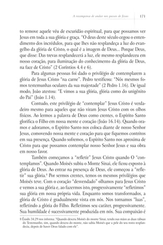 A recompensa de andar nos passos de Jesus         171



to remove aquele véu de escuridão espiritual, para que possamos ver
Jesus em toda a sua glória e graça. “O deus deste século cegou o enten-
dimento dos incrédulos, para que lhes não resplandeça a luz do evan-
gelho da glória de Cristo, o qual é a imagem de Deus... Porque Deus,
que disse: Das trevas resplandecerá a luz, ele mesmo resplandeceu em
nosso coração, para iluminação do conhecimento da glória de Deus,
na face de Cristo” (2 Coríntios 4.4 e 6).
        Para algumas pessoas foi dado o privilégio de contemplarem a
glória de Jesus Cristo “na carne”. Pedro testificou: “Nós mesmos fo-
mos testemunhas oculares da sua majestade” (2 Pedro 1.16). De igual
modo, João atestou: “E vimos a sua glória, glória como do unigênito
do Pai” (João 1.14).
        Contudo, este privilégio de “contemplar” Jesus Cristo é verda-
deiro mesmo para aqueles que não viram Jesus Cristo com os olhos
físicos. Ao lermos a palavra de Deus como crentes, o Espírito Santo
glorifica o Filho em nossa mente e coração (João 16.14). Quando ora-
mos e adoramos, o Espírito Santo nos coloca diante de nosso Senhor
Jesus, comovendo nossa mente e coração para que fiquemos contritos
em sua presença. Quando sofremos, o Espírito Santo nos aproxima de
Cristo para que possamos contemplar nosso Senhor Jesus e sua obra
em nosso favor.
        Também começamos a “refletir” Jesus Cristo quando O “con-
templamos”. Quando Moisés subiu o Monte Sinai, ele ficou exposto à
glória de Deus. Ao entrar na presença de Deus, ele começou a “refle-
tir” sua glória.8 Por sermos crentes, temos os mesmos privilégios que
Moisés teve. Com o coração “desvendado” olhamos para Jesus Cristo
e vemos a sua glória e, ao fazermos isto, progressivamente “refletimos”
sua glória em nossa própria vida. Enquanto somos transformados, a
glória de Cristo é gradualmente vista em nós. Nos tornamos “luas”,
refletindo a glória do Filho. Refletimos seu caráter, progressivamente.
Sua humildade é sucessivamente produzida em nós. Sua compaixão é
8 Êxodo 34.29 nos informa: “Quando desceu Moisés do monte Sinai, tendo nas mãos as duas tábuas
  do Testemunho, sim, quando desceu do monte, não sabia Moisés que a pele do seu rosto resplan-
  decia, depois de haver Deus falado com ele”.
 