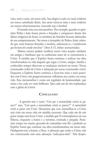 172



vista, mais e mais, em nossa vida. Sua alegria é cada vez mais evidente
em nossa caminhada diária. Seu amor torna-se mais e mais evidente
em nossos relacionamentos. Louvado seja o Senhor!
       O mundo nota esta metamorfose. Por exemplo, quando os após-
tolos Pedro e João foram presos e forçados a comparecer diante dos
líderes religiosos de Israel, os membros do Sinédrio ficaram admirados
de seu comportamento. “Ao verem a intrepidez de Pedro e João, saben-
do que eram homens iletrados e incultos, admiraram-se; e reconheceram
que haviam eles estado com Jesus” (Atos 4.13, ênfase acrescentada).
       Muitos crentes podem testificar terem visto reações similares
em amigos e familiares que os conheciam antes de se converterem a
Cristo. À medida que o Espírito Santo continua a realizar sua obra
transformadora na vida daquele que segue a Cristo, amigos, família e
conhecidos sempre observam as mudanças notáveis no crente. Nosso
testemunho verbal de Cristo é reforçado por nosso testemunho visível.
Enquanto o Espírito Santo continua a fazer-nos mais e mais pareci-
dos com Cristo, nós progressivamente refletimos seu caráter em nossa
vida. Esta metamorfose é como um regulador de luminosidade, que
torna a luz cada vez mais brilhante. Que cada um de nós resplandeça
com a glória de Cristo!

                          C onclusão

        	 A questão não é tanto “Com que a maturidade cristã se pa-
rece?” mas, “Com quem a maturidade cristã se parece?” A maturidade
cristã se parece com Cristo. Desejamos que esse assemelhar-se a Cristo
seja visto em nossa vida em medida crescente. Que cada um de nós
passe tempo com Jesus Cristo, à medida que O contemplamos em sua
Palavra, enquanto a lemos e a ouvimos, ensinada e pregada. Passe-
mos tempo em oração, gozando de comunhão com Ele e pedindo ao
Espírito Santo que continue sua obra transformadora em nossa vida.
Dediquemo-nos a honrar a Deus, à adoração que exalta a Cristo, não
nos contentando com uma adoração “tudo-para-mim”. Não desper-
 