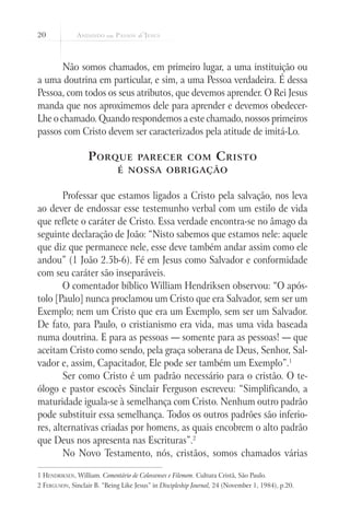 20



       Não somos chamados, em primeiro lugar, a uma instituição ou
a uma doutrina em particular, e sim, a uma Pessoa verdadeira. É dessa
Pessoa, com todos os seus atributos, que devemos aprender. O Rei Jesus
manda que nos aproximemos dele para aprender e devemos obedecer-
Lhe o chamado. Quando respondemos a este chamado, nossos primeiros
passos com Cristo devem ser caracterizados pela atitude de imitá-Lo.

                   P orque           parecer com                   C risto
                              é nossa obrigação


        Professar que estamos ligados a Cristo pela salvação, nos leva
ao dever de endossar esse testemunho verbal com um estilo de vida
que reflete o caráter de Cristo. Essa verdade encontra-se no âmago da
seguinte declaração de João: “Nisto sabemos que estamos nele: aquele
que diz que permanece nele, esse deve também andar assim como ele
andou” (1 João 2.5b-6). Fé em Jesus como Salvador e conformidade
com seu caráter são inseparáveis.
        O comentador bíblico William Hendriksen observou: “O após-
tolo [Paulo] nunca proclamou um Cristo que era Salvador, sem ser um
Exemplo; nem um Cristo que era um Exemplo, sem ser um Salvador.
De fato, para Paulo, o cristianismo era vida, mas uma vida baseada
numa doutrina. E para as pessoas — somente para as pessoas! — que
aceitam Cristo como sendo, pela graça soberana de Deus, Senhor, Sal-
vador e, assim, Capacitador, Ele pode ser também um Exemplo”.1
        Ser como Cristo é um padrão necessário para o cristão. O te-
ólogo e pastor escocês Sinclair Ferguson escreveu: “Simplificando, a
maturidade iguala-se à semelhança com Cristo. Nenhum outro padrão
pode substituir essa semelhança. Todos os outros padrões são inferio-
res, alternativas criadas por homens, as quais encobrem o alto padrão
que Deus nos apresenta nas Escrituras”.2
        No Novo Testamento, nós, cristãos, somos chamados várias

1 Hendriksen, William. Comentário de Colossenses e Filemom. Cultura Cristã, São Paulo.
2 Ferguson, Sinclair B. “Being Like Jesus” in Discipleship Journal, 24 (November 1, 1984), p.20.
 