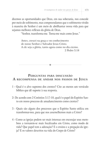 A recompensa de andar nos passos de Jesus       173



dicemos as oportunidades que Deus, em sua soberania, nos concede
por meio do sofrimento, mas compreendamos que o sofrimento vivido
à maneira do Senhor é um meio de abrilhantar nossa vida para que
sejamos melhores reflexos da glória de Deus.
      	 “Senhor, transforma-me. Torna-me mais como Jesus.”

        Antes, crescei na graça e no conhecimento
        de nosso Senhor e Salvador Jesus Cristo.
        A ele seja a glória, tanto agora como no dia eterno.
                                               2 Pedro 3.18




              P erguntas        para discussão
A   recompensa de andar nos passos de                                    J esus

1 - Qual é o alvo supremo dos crentes? Cite ao menos um versículo
    bíblico que dê suporte à sua resposta.

2- De acordo com 2 Coríntios 3.17-18, qual é o papel do Espírito San-
    to em nosso processo de amadurecimento como crentes?

3 - Quais são alguns dos processos que o Espírito Santo utiliza em
    transformar-nos, para que nos assemelhemos mais a Cristo?

4 - Como as igrejas podem ser mais intensas em encorajar seus mem-
    bros a tornarem-se mais focalizados em Cristo, como modo de
    vida? Que papel tem a adoração? E o ensino e a pregação da igre-
    ja? E os valores descritos na vida do Corpo de Cristo?
 