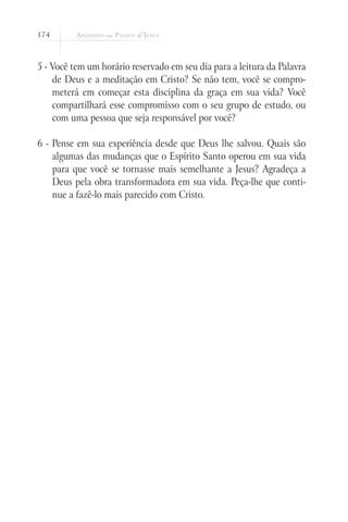 174



5 - Você tem um horário reservado em seu dia para a leitura da Palavra
    de Deus e a meditação em Cristo? Se não tem, você se compro-
    meterá em começar esta disciplina da graça em sua vida? Você
    compartilhará esse compromisso com o seu grupo de estudo, ou
    com uma pessoa que seja responsável por você?

6 - Pense em sua experiência desde que Deus lhe salvou. Quais são
    algumas das mudanças que o Espírito Santo operou em sua vida
    para que você se tornasse mais semelhante a Jesus? Agradeça a
    Deus pela obra transformadora em sua vida. Peça-lhe que conti-
    nue a fazê-lo mais parecido com Cristo.
 