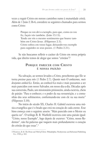 Por que devemos andar nos passos de Jesus?            21



vezes a seguir Cristo em nossos caminhos rumo à maturidade cristã.
Além de 1 João 2.5b-6, considere os seguintes chamados para sermos
como Cristo:

           Porque eu vos dei o exemplo, para que, como eu vos
           fiz, façais vós também. (João 13.15).
           Tende em vós o mesmo sentimento que houve tam-
           bém em Cristo Jesus. (Filipenses 2.5).
           Cristo sofreu em vosso lugar, deixando-vos exemplo
           para seguirdes os seus passos. (1 Pedro 2.21).

       Se não buscamos refletir o caráter de Cristo em nossa própria
vida, que direito temos de alegar que somos “cristãos”?

                  P orque           parecer com                  C risto
                                 é nossa paixão


       Na salvação, ao sermos levados a Cristo, percebemos que Ele se
torna precioso para nós (1 Pedro 2.7). Quanto mais O conhecemos, mais
desejamos conhecê-Lo. Então, ao conhecê-Lo mais e mais passamos a ser
mais parecidos com nosso Salvador, em nosso dia-a-dia. Décadas após
sua conversão, Paulo, um missionário prisioneiro, ainda escrevia, cheio
de paixão: “Para o conhecer, e o poder da sua ressurreição, e a comu-
nhão dos seus sofrimentos, conformando-me com ele na sua morte”
(Filipenses 3.10).
       No início do século XX, Charles H. Gabriel escreveu uma mú-
sica evangélica que é o brado que está no coração de cada crente. Esse
hino começa com o seguinte anseio: “Mais parecido com o Mestre eu
queria ser”. O teólogo B. B. Warfield escreveu com uma paixão igual:
“Cristo, nosso Exemplo”, logo depois de escrever: “Cristo, nosso Re-
dentor”, não há palavras que toquem mais profundamente o coração
do cristão do que essas”.3

3 Warfield, B. B. The Person and Work of Christ. Philadelphia: Presbyterian and Reformed Publishing
  Co., 1950, p. 563.
 