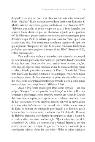 Por que devemos andar nos passos de Jesus?   23



dirigindo a um destino que Deus planejou para nós antes mesmo de
dizer “Haja luz”. Paulo escreveu acerca desse destino em Romanos 8.
Muitos cristãos encontram grande conforto ao citar Romanos 8.28:
“Sabemos que todas as coisas cooperam para o bem daqueles que
amam a Deus, daqueles que são chamados segundo o seu propósi-
to”. Infelizmente, poucos crentes têm usado a mesma passagem para
descobrir a que Paulo se referia, quando falou no “bem” que Deus
faz em nossa vida. São exatamente as palavras seguintes do apóstolo
que explicam: “Porquanto aos que de antemão conheceu, também os
predestinou para serem conformes à imagem de seu Filho” (Romanos 8.29,
ênfase acrescentada).
       Para avaliarmos melhor a importância do nosso destino, o qual
foi determinado por Deus, observemos os primeiros dias de existência
da raça humana. Deus decidiu tornar especial uma de suas criações.
Essa criatura especial seria colocada acima de todas as demais coisas
criadas, a fim de governá-las em nome de Deus, o Grande Rei. “Tam-
bém disse Deus: Façamos o homem à nossa imagem, conforme a nossa
semelhança; tenha ele domínio sobre os peixes do mar, sobre as aves
dos céus, sobre os animais domésticos, sobre toda a terra e sobre todos
os répteis que rastejam pela terra” (Gênesis 1.26).
       Adão e Eva foram criados por Deus como especiais — em sua
própria “imagem”, em sua própria “semelhança” — a fim de O repre-
sentarem e governarem, como príncipe e princesa, em nome do Grande
Rei. No entanto, o príncipe e a princesa se rebelaram contra o Gran-
de Rei, desejando ser seus próprios mestres, em vez de servir como
representantes do Soberano. Por causa de sua rebelião, a semelhança
de Deus no homem foi embaçada pelo pecado e o domínio que o
homem deveria exercer sobre a criação não foi efetuado. O autor
de Hebreus menciona esse destino incompleto ao citar o Salmo 8,
fazendo, então, uma sincera observação: “Que é o homem, que dele
te lembres? Ou o filho do homem, que o visites? Fizeste-o, por um
pouco, menor que os anjos, de glória e de honra o coroaste [e o
constituíste sobre as obras das tuas mãos]. Todas as coisas sujeitaste
 