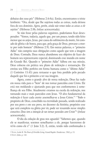 24



debaixo dos seus pés” (Hebreus 2.6-8a). Então, encontramos o triste
lembrete: “Ora, desde que lhe sujeitou todas as coisas, nada deixou
fora do seu domínio. Agora, porém, ainda não vemos todas as coisas a ele
sujeitas” (Hebreus 2.8b, ênfase acrescentada).
        Se não fosse pelas palavras seguintes, poderíamos ficar deses-
perados: “Vemos, todavia, aquele que, por um pouco, tendo sido feito
menor que os anjos, Jesus, por causa do sofrimento da morte, foi coro-
ado de glória e de honra, para que, pela graça de Deus, provasse a mor-
te por todo homem” (Hebreus 2.9). Em outras palavras, o “primeiro
Adão” não cumpriu suas obrigações como aquele que tem a imagem
de Deus. Contudo, Deus nunca abandonou seu objetivo de fazer do
homem seu representante especial, dominando esse mundo em nome
do Grande Rei. Quando o “primeiro Adão” falhou em sua missão,
Deus colocou em prática seu plano de redenção e restauração. Ele
enviou seu Filho perfeito em forma humana como o “último Adão”
(1 Coríntios 15.45) para restaurar o que fora perdido pelo pecado
daquele que foi o primeiro a ter sua imagem.
        Agora, como o grande alvo de nossa redenção, Deus faz tudo
em nossa vida para o “bem” de nos tornar parecidos com Cristo. Ele
está nos moldando e ajustando para que nos conformemos à seme-
lhança de seu Filho. Atualmente estamos na escola da redenção, nos
tornando mais e mais parecidos com Jesus. “O alvo fundamental da
redenção é fazer cada crente assemelhar-se a Jesus Cristo.”7 “Todo o
propósito de Deus, concebido na eternidade passada, sendo realizado
por seu povo e em seu povo, no decorrer da história; propósito esse
que será completo na glória por vir, pode ser resumido nesse simples
conceito: Deus tem a intenção de nos tornar parecidos com Cristo”8 (ênfase
acrescentada).
        O dia da colação de grau nos aguarda! “Sabemos que, quando
ele se manifestar, seremos semelhantes a ele, porque haveremos de
vê-lo como ele é” (1 João 3.2). E, então, tendo sido conformados à

7 Flynn, Leslie B. The Power of Christlike Living, Grand Rapids: Zondervan, 1962, p. 13.
8 Stott, John, p. 142.
 