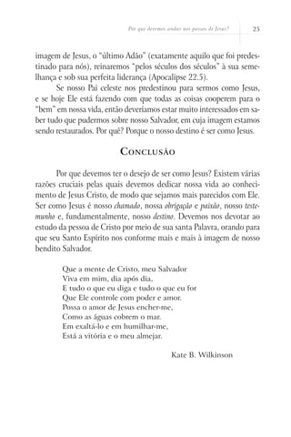 Por que devemos andar nos passos de Jesus?   25



imagem de Jesus, o “último Adão” (exatamente aquilo que foi predes-
tinado para nós), reinaremos “pelos séculos dos séculos” à sua seme-
lhança e sob sua perfeita liderança (Apocalipse 22.5).
      Se nosso Pai celeste nos predestinou para sermos como Jesus,
e se hoje Ele está fazendo com que todas as coisas cooperem para o
“bem” em nossa vida, então deveríamos estar muito interessados em sa-
ber tudo que pudermos sobre nosso Salvador, em cuja imagem estamos
sendo restaurados. Por quê? Porque o nosso destino é ser como Jesus.

                          C onclusão

      Por que devemos ter o desejo de ser como Jesus? Existem várias
razões cruciais pelas quais devemos dedicar nossa vida ao conheci-
mento de Jesus Cristo, de modo que sejamos mais parecidos com Ele.
Ser como Jesus é nosso chamado, nossa obrigação e paixão, nosso teste-
munho e, fundamentalmente, nosso destino. Devemos nos devotar ao
estudo da pessoa de Cristo por meio de sua santa Palavra, orando para
que seu Santo Espírito nos conforme mais e mais à imagem de nosso
bendito Salvador.

        Que a mente de Cristo, meu Salvador
        Viva em mim, dia após dia,
        E tudo o que eu diga e tudo o que eu for
        Que Ele controle com poder e amor.
        Possa o amor de Jesus encher-me,
        Como as águas cobrem o mar.
        Em exaltá-lo e em humilhar-me,
        Está a vitória e o meu almejar.

                                             Kate B. Wilkinson
 