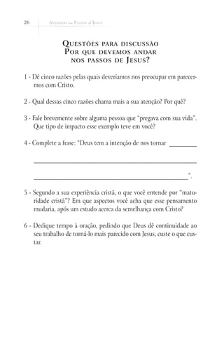 26



               Q uestões para discussão
               P or que devemos andar
                 nos passos de J esus ?


1 - Dê cinco razões pelas quais deveríamos nos preocupar em parecer-
    mos com Cristo.

2 - Qual dessas cinco razões chama mais a sua atenção? Por quê?

3 - Fale brevemente sobre alguma pessoa que “pregava com sua vida”.
    Que tipo de impacto esse exemplo teve em você?

4 - Complete a frase: “Deus tem a intenção de nos tornar __________

     ___________________________________________________________

     ________________________________________________________”.

5 - Segundo a sua experiência cristã, o que você entende por “matu-
    ridade cristã”? Em que aspectos você acha que esse pensamento
    mudaria, após um estudo acerca da semelhança com Cristo?

6 - Dedique tempo à oração, pedindo que Deus dê continuidade ao
    seu trabalho de torná-lo mais parecido com Jesus, custe o que cus-
    tar.
 