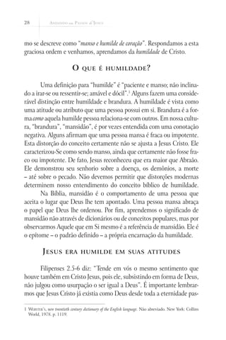 28



mo se descreve como “manso e humilde de coração”. Respondamos a esta
graciosa ordem e venhamos, aprendamos da humildade de Cristo.

                            O     que é humildade ?


       Uma definição para “humilde” é “paciente e manso; não inclina-
do a irar-se ou ressentir-se; amável e dócil”.1 Alguns fazem uma conside-
rável distinção entre humildade e brandura. A humildade é vista como
uma atitude ou atributo que uma pessoa possui em si. Brandura é a for-
ma como aquela humilde pessoa relaciona-se com outros. Em nossa cultu-
ra, “brandura”, “mansidão”, é por vezes entendida com uma conotação
negativa. Alguns afirmam que uma pessoa mansa é fraca ou impotente.
Esta distorção do conceito certamente não se ajusta a Jesus Cristo. Ele
caracterizou-Se como sendo manso, ainda que certamente não fosse fra-
co ou impotente. De fato, Jesus reconheceu que era maior que Abraão.
Ele demonstrou seu senhorio sobre a doença, os demônios, a morte
– até sobre o pecado. Não devemos permitir que distorções modernas
determinem nosso entendimento do conceito bíblico de humildade.
       Na Bíblia, mansidão é o comportamento de uma pessoa que
aceita o lugar que Deus lhe tem apontado. Uma pessoa mansa abraça
o papel que Deus lhe ordenou. Por fim, aprendemos o significado de
mansidão não através de dicionários ou de conceitos populares, mas por
observarmos Aquele que em Si mesmo é a referência de mansidão. Ele é
o epítome – o padrão definido – a própria encarnação da humildade.

          J esus        era humilde em suas atitudes


      Filipenses 2.5-6 diz: “Tende em vós o mesmo sentimento que
houve também em Cristo Jesus, pois ele, subsistindo em forma de Deus,
não julgou como usurpação o ser igual a Deus”. É importante lembrar-
mos que Jesus Cristo já existia como Deus desde toda a eternidade pas-

1	 Webster’s, new twentieth century dictionary of the English language. Não abreviado. New York: Collins
   World, 1978. p. 1119.
 