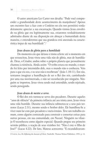 30



        O autor americano Les Carter nos desafia: “Pode você compre-
ender a grandiosidade deste acontecimento da manjedoura? Apenas
um encontro face a face com o Cordeiro no céu nos permitirá verda-
deiramente apreciar a sua encarnação. Quando virmos Jesus envolvi-
do na glória que era legitimamente sua, estaremos verdadeiramente
admirados diante de sua disposição em abraçar a humanidade desta
maneira, e entenderemos que sua grandeza está ancorada na caracte-
rística ímpar de sua humildade”.2

       Jesus desceu da glória para a humildade
       Do momento em que deixou o trono celeste até o momento em
que ressuscitou, Jesus viveu uma vida não de glória, mas de humilda-
de. Deus, o Criador, andou sobre o próprio planeta que pessoalmente
chamou à existência. Ainda assim: “O verbo estava no mundo, o mun-
do foi feito por intermédio dele, mas o mundo não o conheceu. Veio
para o que era seu, e os seus não o receberam” (João 1.10-11). Em vão,
tentamos imaginar a humilhação de ser o Rei dos reis, caminhando
por uma rua movimentada, e não ser reconhecido por ninguém. Nin-
guém se importou. Jesus viveu sendo mal entendido, sendo rejeitado,
sendo perseguido.

       Jesus desceu de mestre a servo.
       O Rei dos reis tornou-se servo dos pecadores. Durante aqueles
“anos de silêncio” da primeira infância até aos trinta anos, Jesus viveu
uma vida humilde. Durante sua infância submeteu-se a seus pais ter-
renos (Lucas 2.51), mesmo sendo o Senhor deles. Ele humilhou-Se a
viver num lar com pais pecadores e meio-irmãos. Teve um trabalho co-
mum, como alguém contratado para construir e consertar coisas para
outras pessoas, em sua comunidade, em Nazaré. Ninguém no vilare-
jo O reconheceu como alguém especial. Quando pregou seu primeiro
sermão público, a reação de seus vizinhos foi: “Não é este o filho de
José?” (Lucas 4.22). De fato, Mateus acrescenta: “E escandalizavam-
2 Carter, Les, Dr. Reflecting the character of Christ. Nashville: Thomas Nelson Publishers, 1995. p. 14.
 