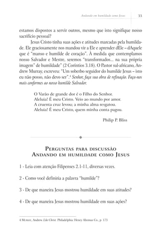 Andando em humildade como Jesus    33



estamos dispostos a servir outros, mesmo que isto signifique nosso
sacrifício pessoal?
       Jesus Cristo tinha suas ações e atitudes marcadas pela humilda-
de. Ele graciosamente nos mandou vir a Ele e aprender dEle – dAquele
que é “manso e humilde de coração”. À medida que contemplamos
nosso Salvador e Mestre, seremos “transformados... na sua própria
imagem” de humildade” (2 Coríntios 3.18). O Pastor sul-africano, An-
drew Murray, escreveu: “Um soberbo seguidor do humilde Jesus – isto
eu não posso, não devo ser”.4 Senhor, faça sua obra de refinação. Faça-nos
mais conformes ao nosso humilde Salvador.

           O Varão de grande dor é o Filho do Senhor.
           Aleluia! É meu Cristo. Veio ao mundo por amor.
           A cruenta cruz levou; a minha alma resgatou.
           Aleluia! É meu Cristo, quem minha conta pagou.

                                                                  Philip P. Bliss




              P erguntas para discussão
         A ndando em humildade como J esus

1 - Leia com atenção Filipenses 2.1-11, diversas vezes.

2 - Como você definiria a palavra “humilde”?

3 - De que maneira Jesus mostrou humildade em suas atitudes?

4 - De que maneira Jesus mostrou humildade em suas ações?


4 Murray, Andrew. Like Christ. Philadelphia: Henry Altemus Co., p. 173
 