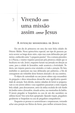 3          Vivendo com
              uma missão
              assim como Jesus
         A   intenção missionária de                 J esus

       Era um dia de primavera em uma das mais belas cidades do
Oriente Médio. Nesta quinta-feira especial, um tipo de passeata pa-
recia ocorrer ao longo deste oásis, cujas ruas eram delineadas por pal-
meiras, conhecido como “o pequeno paraíso”. Era a semana preceden-
te à Páscoa, e muitos viajantes passavam pela pitoresca cidade que se
localizava no vale, Jericó, enquanto faziam sua jornada em direção ao
cume, para a cidade de Jerusalém, onde acontecia a festividade. To-
davia, um viajante parecia estar atraindo a si toda a atenção. De fato,
multidões se ajuntaram nas ruas delineadas por palmeiras, a fim de
conseguirem um vislumbre deste homem afamado e de sua comitiva.
       O objeto de curiosidade era um jovem rabino cuja extraordiná-
ria pregação e obras miraculosas deram-lhe uma significativa quanti-
dade de atenção. Sem dúvida, muitos cidadãos de Jericó se pergunta-
vam se este jovem rabino e seus seguidores passariam a noite naquela
bela cidade, para descansarem, antes da árdua escalada do vale fundo
do Jordão rumo a Jerusalém, situada acima, nas montanhas da Judéia.
O jovem pregador se hospedaria na casa de um dos sacerdotes ou
rabinos locais? Isto seria bem apropriado. Quando viajam, pregadores
geralmente se hospedam na casa de pregadores companheiros.
       Enquanto as pessoas se acotovelavam e empurravam, tentando
achar uma posição nas fileiras da frente, para melhor avistarem Jesus,
 