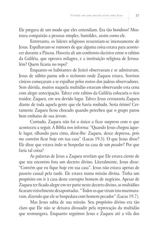 Vivendo com uma missão assim como Jesus   37



Ele pregava de um modo que eles entendiam. Era tão bondoso! Mos-
trava compaixão a pessoas simples, humildes, assim como ele.
       Entretanto, os líderes religiosos ressentiam-se imensamente de
Jesus. Espalhavam-se rumores de que alguma coisa estava para aconte-
cer durante a Páscoa. Haveria ali um confronto decisivo entre o rabino
da Galiléia, que operava milagres, e a instituição religiosa de Jerusa-
lém? Quem ficaria no topo?
       Enquanto os habitantes de Jericó observavam e se admiravam,
Jesus de súbito parou sob o sicômoro onde Zaqueu estava. Sorrisos
cínicos começaram a se espalhar pelos rostos dos judeus observadores.
Sem dúvida, muitos naquela multidão estavam observando esta cena
com alegre antecipação. Talvez este rabino da Galiléia colocaria o rico
traidor, Zaqueu, em seu devido lugar. Talvez Jesus censuraria Zaqueu
diante de toda aquela gente que ele havia roubado. Seria ótimo! Cer-
tamente Zaqueu ficou chocado quando percebeu que o grupo parou
bem embaixo de sua árvore.
       Contudo, Zaqueu não foi o único a ficar surpreso com o que
aconteceu a seguir. A Bíblia nos informa: “Quando Jesus chegou àque-
le lugar, olhando para cima, disse-lhe: Zaqueu, desce depressa, pois
me convém ficar hoje em tua casa” (Lucas 19.5). O que Jesus disse?
Ele disse que estava indo se hospedar na casa de um pecador? Por que
faria tal coisa?
       As palavras de Jesus a Zaqueu revelam que Ele estava ciente de
que seu encontro fora um decreto divino. Literalmente, Jesus disse:
“Convém que eu fique hoje em sua casa”. Jesus não estava apenas de
passeio casual pela tarde. Ele estava numa missão divina. Tinha um
propósito em ir à casa deste corrupto homem de negócios. Apesar de
Zaqueu ter ficado alegre em ter parte neste decreto divino, as multidões
ficaram visivelmente desapontadas. “Todos os que viram isto murmura-
vam, dizendo que ele se hospedara com homem pecador” (Lucas 19.7).
       Mas Jesus sabia de sua missão. Seu propósito divino era tão
claro que Ele não se deixava dissuadir pela reprovação da multidão
que resmungava. Enquanto seguimos Jesus e Zaqueu até a vila dos
 