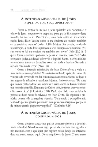 40



         A   intenção missionária de                 J esus
             repetida por seus apóstolos


        Passar o bastão da missão a seus apóstolos era claramente o
plano de Jesus, enquanto se preparava para partir fisicamente deste
mundo. Ao orar a seu Pai celestial, uma noite antes de sua crucifi-
cação, Jesus disse: “Assim como tu me enviaste ao mundo, também
eu os enviei ao mundo” (João 17.18). Muitos dias depois, no dia da
ressurreição, à noite Jesus apareceu a seus discípulos e anunciou: “As-
sim como o Pai me enviou, eu também vos envio” (João 20.21). E
quais foram as últimas palavras de Jesus ao ascender aos céus? “Mas
recebereis poder, ao descer sobre vós o Espírito Santo, e sereis minhas
testemunhas tanto em Jerusalém como em toda a Judéia e Samaria e
até aos confins da terra” (Atos 1.8).
        Como a intenção missionária de Jesus Cristo afetou a vida e o
ministério de seus apóstolos? Veja o testemunho do apóstolo Paulo. Ele
viu sua vida envolvida em dar continuação à missão de Jesus, de levar a
mensagem da salvação a pecadores injustos. Paulo escreveu: “De sorte
que somos embaixadores em nome de Cristo, como se Deus exortasse
por nosso intermédio. Em nome de Cristo, pois, rogamos que vos recon-
cilieis com Deus” (2 Coríntios 5.20). Paulo não pôde parar de falar às
pessoas as boas novas da salvação em Jesus Cristo. Ele explicou o pro-
pósito de sua vida da seguinte maneira: “Se anuncio o evangelho, não
tenho de que me gloriar, pois sobre mim pesa essa obrigação; porque ai
de mim se eu não pregar o evangelho!” (1Coríntios 9.16)

         A   intenção missionária de                 J esus
                       confiada a nós


      Como devemos andar nos passos de nosso glorioso e determi-
nado Salvador? Não devemos vagar pela vida, vivendo para agradar a
nós mesmos, com o que quer que capture nosso desejo ou interesse,
durante nosso tempo aqui. Como seguidores de Jesus Cristo, nossa
 