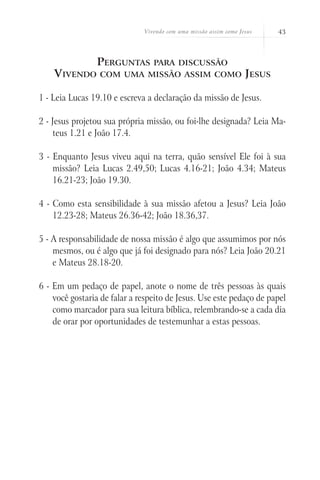 Vivendo com uma missão assim como Jesus     43



                Perguntas        para discussão
    Vivendo      com uma missão assim como                        Jesus

1 - Leia Lucas 19.10 e escreva a declaração da missão de Jesus.

2 - Jesus projetou sua própria missão, ou foi-lhe designada? Leia Ma-
    teus 1.21 e João 17.4.

3 - Enquanto Jesus viveu aqui na terra, quão sensível Ele foi à sua
    missão? Leia Lucas 2.49,50; Lucas 4.16-21; João 4.34; Mateus
    16.21-23; João 19.30.

4 - Como esta sensibilidade à sua missão afetou a Jesus? Leia João
    12.23-28; Mateus 26.36-42; João 18.36,37.

5 - A responsabilidade de nossa missão é algo que assumimos por nós
    mesmos, ou é algo que já foi designado para nós? Leia João 20.21
    e Mateus 28.18-20.

6 - Em um pedaço de papel, anote o nome de três pessoas às quais
    você gostaria de falar a respeito de Jesus. Use este pedaço de papel
    como marcador para sua leitura bíblica, relembrando-se a cada dia
    de orar por oportunidades de testemunhar a estas pessoas.
 