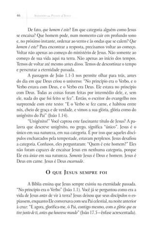 46



       De fato, que homem é este? Em que categoria alguém como Jesus
se encaixa? Que homem pode, num momento cair em profundo sono
e, no próximo instante, ordenar ao vento e às ondas que se calem? Que
homem é este? Para encontrar a resposta, precisamos voltar ao começo.
Voltar não apenas ao começo do ministério de Jesus. Não somente ao
começo de sua vida aqui na terra. Não apenas ao início dos tempos.
Temos de voltar até mesmo antes disso. Temos de descortinar o tempo
e perscrutar a eternidade passada.
       A passagem de João 1.1-3 nos permite olhar para trás, antes
do dia em que Deus criou o universo: “No princípio era o Verbo, e o
Verbo estava com Deus, e o Verbo era Deus. Ele estava no princípio
com Deus. Todas as coisas foram feitas por intermédio dele, e, sem
ele, nada do que foi feito se fez”. Então, o escritor do evangelho nos
surpreende com este texto: “E o Verbo se fez carne, e habitou entre
nós, cheio de graça e de verdade, e vimos a sua glória, glória como do
unigênito do Pai” (João 1.14).
       “Unigênito!” Você captou este fascinante título de Jesus? A pa-
lavra que descreve unigênito, no grego, significa “único”. Jesus é o
único em sua natureza, em sua categoria. É por isso que aqueles discí-
pulos encharcados pela tempestade, estavam perplexos. Jesus desafiou
a categoria. Confusos, eles perguntaram: “Quem é este homem?” Eles
não foram capazes de encaixar Jesus em nenhuma categoria, porque
Ele era único em sua natureza. Somente Jesus é Deus e homem. Jesus é
Deus em carne. Jesus é Deus encarnado.

                   O   que    J esus     sempre foi


        A Bíblia ensina que Jesus sempre existiu na eternidade passada.
“No princípio era o Verbo” (João 1.1). Você já se perguntou como era a
vida de Jesus antes de vir à terra? Jesus deixou que seus discípulos o es-
piassem, enquanto Ele conversava com seu Pai celestial, na noite anterior
à cruz: “E agora, glorifica-me, ó Pai, contigo mesmo, com a glória que eu
tive junto de ti, antes que houvesse mundo” (João 17.5 – ênfase acrescentada).
 
