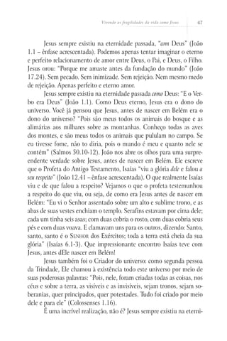 Vivendo as fragilidades da vida como Jesus   47



        Jesus sempre existiu na eternidade passada, “com Deus” (João
1.1 – ênfase acrescentada). Podemos apenas tentar imaginar o eterno
e perfeito relacionamento de amor entre Deus, o Pai, e Deus, o Filho.
Jesus orou: “Porque me amaste antes da fundação do mundo” (João
17.24). Sem pecado. Sem inimizade. Sem rejeição. Nem mesmo medo
de rejeição. Apenas perfeito e eterno amor.
        Jesus sempre existiu na eternidade passada como Deus: “E o Ver-
bo era Deus” (João 1.1). Como Deus eterno, Jesus era o dono do
universo. Você já pensou que Jesus, antes de nascer em Belém era o
dono do universo? “Pois são meus todos os animais do bosque e as
alimárias aos milhares sobre as montanhas. Conheço todas as aves
dos montes, e são meus todos os animais que pululam no campo. Se
eu tivesse fome, não to diria, pois o mundo é meu e quanto nele se
contém” (Salmos 50.10-12). João nos abre os olhos para uma surpre-
endente verdade sobre Jesus, antes de nascer em Belém. Ele escreve
que o Profeta do Antigo Testamento, Isaías “viu a glória dele e falou a
seu respeito” (João 12.41 – ênfase acrescentada). O que realmente Isaías
viu e de que falou a respeito? Vejamos o que o profeta testemunhou
a respeito do que viu, ou seja, de como era Jesus antes de nascer em
Belém: “Eu vi o Senhor assentado sobre um alto e sublime trono, e as
abas de suas vestes enchiam o templo. Serafins estavam por cima dele;
cada um tinha seis asas; com duas cobria o rosto, com duas cobria seus
pés e com duas voava. E clamavam uns para os outros, dizendo: Santo,
santo, santo é o Senhor dos Exércitos; toda a terra está cheia da sua
glória” (Isaías 6.1-3). Que impressionante encontro Isaías teve com
Jesus, antes dEle nascer em Belém!
        Jesus também foi o Criador do universo: como segunda pessoa
da Trindade, Ele chamou à existência todo este universo por meio de
suas poderosas palavras: “Pois, nele, foram criadas todas as coisas, nos
céus e sobre a terra, as visíveis e as invisíveis, sejam tronos, sejam so-
beranias, quer principados, quer potestades. Tudo foi criado por meio
dele e para ele” (Colossenses 1.16).
        É uma incrível realização, não é? Jesus sempre existiu na eterni-
 