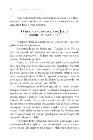 50



      Quem é este homem? Este homem, Jesus de Nazaré, é o Deus-
em-carne. Deus veio e viveu em nosso mundo como um ser humano
verdadeiro. Jesus é Deus encarnado.

          O   que a encarnação de               J esus
                  significa para nós ?


       O impacto final da encarnação de Jesus Cristo é que nós
podemos ter salvação eterna.
       O apóstolo Paulo nos lembra em 1 Timóteo 1.15: “Fiel é a
palavra e digna de toda aceitação: que Cristo Jesus veio ao mundo
para salvar os pecadores”. Se Jesus não tivesse vindo ao nosso
mundo, não haveria salvação.
       Porém, há ainda outra maneira pela qual a encarnação de
Jesus vem impactar nossas vidas como seus seguidores. Na noite
antes de Jesus ir à cruz para completar a salvação de seu povo,
Ele orou: “Assim como tu me enviaste ao mundo, também eu os
enviei ao mundo” (João 17.18). E, depois de Jesus morrer na cruz
e ressuscitar, Ele anunciou a seus discípulos: “Assim como o Pai me
enviou, eu também vos envio” (João 20.21).
        Como seguidores do Salvador que veio em carne, nós tam-
bém precisamos viver uma vida de fragilidades. Não podemos nos
esconder em comunidades cristãs, tendo contato mínimo com o
mundo. Desde o começo, Jesus ensinou a seus discípulos: “Vós
sois a luz do mundo. Não se pode esconder a cidade edificada so-
bre um monte; nem se acende uma candeia para colocá-la debaixo
do alqueire, mas no velador, e alumia a todos que se encontram
na casa. Assim brilhe também a vossa luz diante dos homens, para
que vejam as vossas boas obras e glorifiquem a vosso Pai que está
nos céus” (Mateus 5.14-16).
       O apóstolo Pedro estava na encosta da Galiléia aquele dia,
ouvindo o Salvador explicar o tipo de ministério que seus segui-
dores teriam. Ele escreveu mais tarde: “Mantendo exemplar o
 