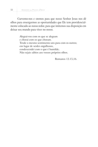 52



      Curvemo-nos e oremos para que nosso Senhor Jesus nos dê
olhos para enxergarmos as oportunidades que Ele tem providencial-
mente colocado ao nosso redor, para que imitemos sua disposição em
deixar seu mundo para viver no nosso.

       Alegrai-vos com os que se alegram
       e chorai com os que choram.
       Tende o mesmo sentimento uns para com os outros;
       em lugar de serdes orgulhosos,
       condescendei com o que é humilde;
       Não sejais sábios aos vossos próprios olhos.

                                      Romanos 12.15,16.
 