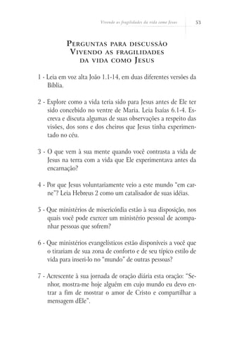 Vivendo as fragilidades da vida como Jesus   53



           P erguntas para discussão
            V ivendo as fragilidades
               da vida como J esus


1 - Leia em voz alta João 1.1-14, em duas diferentes versões da
    Bíblia.

2 - Explore como a vida teria sido para Jesus antes de Ele ter
    sido concebido no ventre de Maria. Leia Isaías 6.1-4. Es-
    creva e discuta algumas de suas observações a respeito das
    visões, dos sons e dos cheiros que Jesus tinha experimen-
    tado no céu.

3 - O que vem à sua mente quando você contrasta a vida de
    Jesus na terra com a vida que Ele experimentava antes da
    encarnação?

4 - Por que Jesus voluntariamente veio a este mundo “em car-
    ne”? Leia Hebreus 2 como um catalisador de suas idéias.

5 - Que ministérios de misericórdia estão à sua disposição, nos
    quais você pode exercer um ministério pessoal de acompa-
    nhar pessoas que sofrem?

6 - Que ministérios evangelísticos estão disponíveis a você que
    o tirariam de sua zona de conforto e de seu típico estilo de
    vida para inseri-lo no “mundo” de outras pessoas?

7 - Acrescente à sua jornada de oração diária esta oração: “Se-
    nhor, mostra-me hoje alguém em cujo mundo eu devo en-
    trar a fim de mostrar o amor de Cristo e compartilhar a
    mensagem dEle”.
 