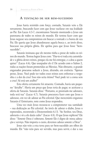 58



         A   tentação de ser bem - sucedido


       Jesus havia resistido com força; contudo, Satanás veio a Ele
novamente, buscando fazer com que Jesus vacilasse em sua lealdade
ao Pai. Em Lucas 4.5-7, encontramos Satanás mostrando a Jesus um
panorama de todos os reinos do mundo. Ele tentou fazer com que
Jesus negasse seu compromisso em buscar a vontade e a honra de seu
Pai. Ele queria que Jesus abandonasse aquela busca e, ao invés disso,
buscasse sua própria glória. Ele apelou para que Jesus fosse “bem-
sucedido”.
       Satanás insinuou que ele mesmo tinha a posse de todos os rei-
nos do mundo. Tentou lograr Jesus com: “Dar-te-ei toda esta autorida-
de e a glória destes reinos, porque ela me foi entregue, e a dou a quem
quiser” (Lucas 4.6). Que usurpador ele é! De acordo com o Salmo 2,
todas as nações foram prometidas ao Messias. Não obstante, o grande
enganador procurou seduzir a Jesus, dizendo, em essência: “Apenas
pense, Jesus. Você pode ter todos esses reinos sem enfrentar a vergo-
nha e a dor da cruz! Isso não seria ótimo? Você pode ter a coroa sem
a cruz! Aí está um atalho!”
       Esta oferta certamente foi atraente. Contudo, havia um peque-
no “detalhe”. Havia um preço que Jesus teria de pagar, se aceitasse a
oferta de Satanás. Satanás disse: “Portanto, se prostrado me adorares,
toda será tua” (Lucas 4.7). Satanás procurava fazer com que Jesus o
adorasse, em vez de adorar ao Pai celestial. Que mercenário enganoso
Satanás é! Entretanto, note como Jesus respondeu.
       Uma vez mais Jesus recusou-se a comprometer sua santidade
– sua dedicação ao Pai celestial. Ao invés de adorar o diabo, Jesus o
repreendeu, recorrendo a Deuteronômio 6.13. “Ao Senhor, teu Deus,
adorarás e só a ele darás culto” (Lucas 4.8). O que Jesus replicou? Ele
disse: “Somente Deus é soberano. Somente Ele é digno de nossa adora-
ção e serviço. Não importa o custo, devemos adorar somente a Deus”.
       Jesus não veio a esta terra para ser bem-sucedido aos olhos do
mundo. Ele “não veio para ser servido, mas para servir, e dar a sua
 