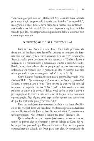 Andando em santidade como Jesus   59



vida em resgate por muitos” (Mateus 20.28). Jesus não seria tapeado
pela maquinação enganosa de Satanás para fazê-Lo “bem-sucedido”,
malogrando a cruz. Jesus estava disposto a manter sua santidade –
sua lealdade ao Pai celestial. Ele estava disposto a seguir o caminho
traçado pelo Pai, não importando o quão humilhante e doloroso esse
caminho pudesse ser.

           A   tentação de ser espetacular


       Uma vez mais Satanás atacou Jesus. Jesus tinha permanecido
firme em sua lealdade a seu Santo Pai, durante as tentações de Sata-
nás para que fosse egoísta e bem-sucedido. Em sua terceira tentação,
Satanás apelou para que Jesus fosse espetacular – “Então, o levou a
Jerusalém, e o colocou sobre o pináculo do templo, e disse: Se és o Fi-
lho de Deus, atira-te daqui abaixo; porque está escrito: Aos seus anjos
ordenará a teu respeito que te guardem; e: Eles te susterão nas suas
mãos, para não tropeçares nalguma pedra” (Lucas 4.9-11).
       Como Satanás foi audacioso em usar a própria Palavra de Deus
(Salmos 91.11,12) em seu esquema! Você vê o que Satanás pretendia?
De fato, ele perguntava a Jesus: “Tem certeza de que seu Pai celestial
realmente se importa com você? Você pode de fato confiar em suas
palavras de amor e de certeza? Talvez você tenha de pôr à prova a
preocupação dEle. Force a mão de Deus Pai. Faça-o provar seu amor
e preocupação. Faça alguma coisa espetacular, apenas para ter certeza
de que Ele realmente protegerá você. Pule!”
       Uma vez mais Jesus mostrou sua santidade – sua firme obediên-
cia ao Pai celestial. Uma vez mais Jesus rejeitou os apelos do adversário
ao citar Deuteronômio. Jesus recitou Deuteronômio 6.16, em seu con-
texto apropriado: “Não tentarás o Senhor, teu Deus” (Lucas 4.12).
       Quando Israel esteve no deserto (assim como Jesus esteve nesse
tempo de prova), eles se recusaram a crer na Palavra de Deus. Os he-
breus queriam provas de que Deus se importava. Eles queriam provas
espetaculares do cuidado de Deus para com eles. O comentário de
 