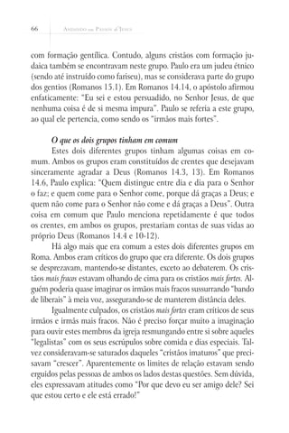 66



com formação gentílica. Contudo, alguns cristãos com formação ju-
daica também se encontravam neste grupo. Paulo era um judeu étnico
(sendo até instruído como fariseu), mas se considerava parte do grupo
dos gentios (Romanos 15.1). Em Romanos 14.14, o apóstolo afirmou
enfaticamente: “Eu sei e estou persuadido, no Senhor Jesus, de que
nenhuma coisa é de si mesma impura”. Paulo se referia a este grupo,
ao qual ele pertencia, como sendo os “irmãos mais fortes”.

       O que os dois grupos tinham em comum
       Estes dois diferentes grupos tinham algumas coisas em co-
mum. Ambos os grupos eram constituídos de crentes que desejavam
sinceramente agradar a Deus (Romanos 14.3, 13). Em Romanos
14.6, Paulo explica: “Quem distingue entre dia e dia para o Senhor
o faz; e quem come para o Senhor come, porque dá graças a Deus; e
quem não come para o Senhor não come e dá graças a Deus”. Outra
coisa em comum que Paulo menciona repetidamente é que todos
os crentes, em ambos os grupos, prestariam contas de suas vidas ao
próprio Deus (Romanos 14.4 e 10-12).
       Há algo mais que era comum a estes dois diferentes grupos em
Roma. Ambos eram críticos do grupo que era diferente. Os dois grupos
se desprezavam, mantendo-se distantes, exceto ao debaterem. Os cris-
tãos mais fracos estavam olhando de cima para os cristãos mais fortes. Al-
guém poderia quase imaginar os irmãos mais fracos sussurrando “bando
de liberais” à meia voz, assegurando-se de manterem distância deles.
       Igualmente culpados, os cristãos mais fortes eram críticos de seus
irmãos e irmãs mais fracos. Não é preciso forçar muito a imaginação
para ouvir estes membros da igreja resmungando entre si sobre aqueles
“legalistas” com os seus escrúpulos sobre comida e dias especiais. Tal-
vez consideravam-se saturados daqueles “cristãos imaturos” que preci-
savam “crescer”. Aparentemente os limites de relação estavam sendo
erguidos pelas pessoas de ambos os lados destas questões. Sem dúvida,
eles expressavam atitudes como “Por que devo eu ser amigo dele? Sei
que estou certo e ele está errado!”
 