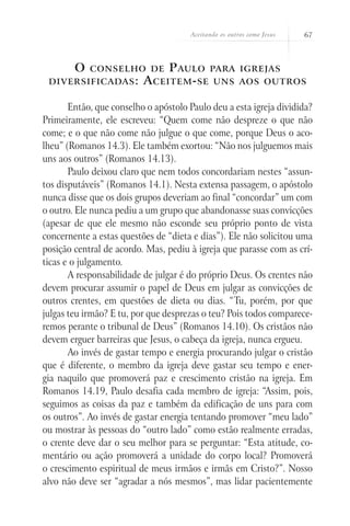 Aceitando os outros como Jesus   67



        O   conselho de        P aulo para             igrejas
 diversificadas :         A ceitem - se uns            aos outros


       Então, que conselho o apóstolo Paulo deu a esta igreja dividida?
Primeiramente, ele escreveu: “Quem come não despreze o que não
come; e o que não come não julgue o que come, porque Deus o aco-
lheu” (Romanos 14.3). Ele também exortou: “Não nos julguemos mais
uns aos outros” (Romanos 14.13).
       Paulo deixou claro que nem todos concordariam nestes “assun-
tos disputáveis” (Romanos 14.1). Nesta extensa passagem, o apóstolo
nunca disse que os dois grupos deveriam ao final “concordar” um com
o outro. Ele nunca pediu a um grupo que abandonasse suas convicções
(apesar de que ele mesmo não esconde seu próprio ponto de vista
concernente a estas questões de “dieta e dias”). Ele não solicitou uma
posição central de acordo. Mas, pediu à igreja que parasse com as crí-
ticas e o julgamento.
       A responsabilidade de julgar é do próprio Deus. Os crentes não
devem procurar assumir o papel de Deus em julgar as convicções de
outros crentes, em questões de dieta ou dias. “Tu, porém, por que
julgas teu irmão? E tu, por que desprezas o teu? Pois todos comparece-
remos perante o tribunal de Deus” (Romanos 14.10). Os cristãos não
devem erguer barreiras que Jesus, o cabeça da igreja, nunca ergueu.
       Ao invés de gastar tempo e energia procurando julgar o cristão
que é diferente, o membro da igreja deve gastar seu tempo e ener-
gia naquilo que promoverá paz e crescimento cristão na igreja. Em
Romanos 14.19, Paulo desafia cada membro de igreja: “Assim, pois,
seguimos as coisas da paz e também da edificação de uns para com
os outros”. Ao invés de gastar energia tentando promover “meu lado”
ou mostrar às pessoas do “outro lado” como estão realmente erradas,
o crente deve dar o seu melhor para se perguntar: “Esta atitude, co-
mentário ou ação promoverá a unidade do corpo local? Promoverá
o crescimento espiritual de meus irmãos e irmãs em Cristo?”. Nosso
alvo não deve ser “agradar a nós mesmos”, mas lidar pacientemente
 
