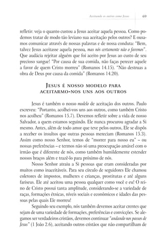 Aceitando os outros como Jesus   69



refletir: veja o quanto custou a Jesus aceitar aquela pessoa. Como po-
demos tratar de modo tão leviano sua aceitação pelos outros? E ousa-
mos comunicar através de nossas palavras e de nossa conduta: “Bem,
talvez Jesus aceitasse aquela pessoa, mas nós certamente não o faremos”.
Que audácia rejeitar alguém que foi aceito por Jesus ao custo de seu
precioso sangue! “Por causa de sua comida, não faças perecer aquele
a favor de quem Cristo morreu” (Romanos 14.15). “Não destruas a
obra de Deus por causa da comida” (Romanos 14.20).

              J esus    é nosso modelo para
           aceitarmo - nos uns aos outros


        Jesus é também o nosso modelo de aceitação dos outros. Paulo
escreveu: “Portanto, acolhei-vos uns aos outros, como também Cristo
nos acolheu” (Romanos 15.7). Devemos refletir sobre a vida de nosso
Salvador, a quem estamos seguindo. Ele nunca procurou agradar a Si
mesmo. Antes, além de todo amor que teve pelos outros, Ele se dispôs
a receber os insultos que outras pessoas mereciam (Romanos 15.3).
Assim como nosso Senhor, temos de “morrer para nosso eu” – ou
nossas preferências – e termos não só uma preocupação amável com o
irmão que é diferente de nós, como também humildemente estender
nossos braços além e trazê-lo para próximo de nós.
        Nosso Senhor atraiu a Si pessoas que eram consideradas por
muitos como inaceitáveis. Para seu círculo de seguidores Ele chamou
coletores de impostos, mulheres e crianças, prostitutas e até alguns
fariseus. Ele até aceitou uma pessoa qualquer como você e eu! O rei-
no de Cristo possui tanta amplitude, considerando-se a variedade de
raças, formações étnicas, níveis sociais e econômicos e idades das pes-
soas pelas quais Ele morreu!
        Seguindo seu exemplo, nós também devemos aceitar crentes que
sejam de uma variedade de formações, preferências e convicções. Se ale-
gamos ser verdadeiros cristãos, devemos continuar “andando nos passos de
Jesus” (1 João 2.6), aceitando outros cristãos que não compartilham de
 