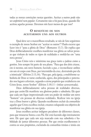 70



todas as nossas convicções nestas questões. Aceitar a outros pode não
ser confortável nem popular. Certamente não o foi para Jesus, quando Ele
aceitou aquelas pessoas. Devemos nós fazer menos do que isso?

                     O   benefício de nos
              aceitarmos uns aos outros


       Qual deve ser o maravilhoso resultado, se nós de fato seguirmos
o exemplo de nosso Senhor em “aceitar os outros”? Paulo escreve que
fazer isto é “para a glória de Deus” (Romanos 15.7). Ele explica que
Deus deliberadamente escolheu manifestar sua glória ao salvar pesso-
as que vinham de todos os tipos de realidades e moldá-las em “uma
nova pessoa”.
       Jesus Cristo veio e ministrou sua graça tanto a judeus como a
gentios. Isto sempre foi parte de seu plano. “Para que dos dois criasse,
em si mesmo, um novo homem, fazendo a paz, e reconciliasse ambos
em um só corpo com Deus, por intermédio da cruz, destruindo por ela
a inimizade” (Efésios 2.15,16). “Para que, pela igreja, a multiforme sa-
bedoria de Deus se torne conhecida, agora, dos principados e potesta-
des nos lugares celestiais, segundo o eterno propósito que estabeleceu em
Cristo Jesus, nosso Senhor” (Efésios 3.10,11 – ênfase acrescentada).
       Deus deliberadamente salva pessoas de realidades diversas,
para que assim Ele manifeste seu glorioso poder e sabedoria. Ele quer
que cada um fique impressionado com seu poder de moldar um novo
“homem” em pessoas de diversas realidades. Realizar isto na igreja
traz a Deus louvor e glória. Quando escolhemos excluir da comunhão
aqueles que Cristo escolheu incluir, estamos solapando seu objetivo de
manifestar sua glória em sua igreja.
       Jesus escolheu aceitar indignos pecadores de diferentes classes,
para que trouxesse honra a seu Pai. Ele está fazendo algo inteiramente
novo. Ele quer que cada um seja marcado com sua sabedoria e ha-
bilidade de juntar diferentes pessoas. Por que então escolheremos ir
contra os seus propósitos, excluindo da comunhão irmãos e irmãs em
 