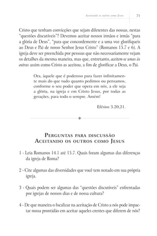 Aceitando os outros como Jesus   71



Cristo que tenham convicções que sejam diferentes das nossas, nestas
“questões discutíveis”? Devemos aceitar nossos irmãos e irmãs “para
a glória de Deus”, “para que concordemente e a uma voz glorifiqueis
ao Deus e Pai de nosso Senhor Jesus Cristo” (Romanos 15.7 e 6). A
igreja deve ser preenchida por pessoas que não necessariamente vejam
os detalhes da mesma maneira, mas que, entretanto, aceitem-se umas às
outras assim como Cristo as aceitou, a fim de glorificar a Deus, o Pai.

        Ora, àquele que é poderoso para fazer infinitamen-
        te mais do que tudo quanto pedimos ou pensamos,
        conforme o seu poder que opera em nós, a ele seja
        a glória, na igreja e em Cristo Jesus, por todas as
        gerações, para todo o sempre. Amém!

                                               Efésios 3.20,21.




              P erguntas        para discussão
         A ceitando       os outros como                 J esus

1 - Leia Romanos 14.1 até 15.7. Quais foram algumas das diferenças
    da igreja de Roma?

2 - Cite algumas das diversidades que você tem notado em sua própria
    igreja.

3 - Quais podem ser algumas das “questões discutíveis” enfrentadas
    por igrejas de nossos dias e de nossa cultura?

4 - De que maneira o focalizar na aceitação de Cristo a nós pode impac-
    tar nossa prontidão em aceitar aqueles crentes que diferem de nós?
 