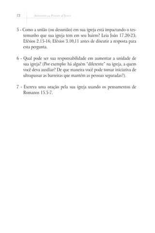 72



5 - Como a união (ou desunião) em sua igreja está impactando o tes-
    temunho que sua igreja tem em seu bairro? Leia João 17.20-23;
    Efésios 2.15-16; Efésios 3.10,11 antes de discutir a resposta para
    esta pergunta.

6 - Qual pode ser sua responsabilidade em aumentar a unidade de
    sua igreja? (Por exemplo: há alguém “diferente” na igreja, a quem
    você deva auxiliar? De que maneira você pode tomar iniciativa de
    ultrapassar as barreiras que mantém as pessoas separadas?).

7 - Escreva uma oração pela sua igreja usando os pensamentos de
    Romanos 15.5-7.
 