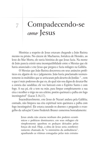 7          Compadecendo-se
              como Jesus

        Histórias a respeito de Jesus estavam chegando a João Batista
mesmo na prisão. No cárcere de Machaerus, fortaleza de Herodes, ao
leste do Mar Morto, ele ouvia histórias do que Jesus fazia. Na mente
de João parecia existir uma incompatibilidade entre o Messias que ele
havia anunciado e este Jesus que pregava e fazia milagres na Galiléia.
        O Messias que João Batista descrevera em seus anúncios profé-
ticos era alguém de ira e julgamento. João havia proclamado veemen-
temente às multidões que se arriscaram pelo deserto do Jordão: “...vem
o que é mais poderoso do que eu, do qual não sou digno de desatar-lhe
a correia das sandálias; ele vos batizará com o Espírito Santo e com
fogo. A sua pá, ele a tem na mão, para limpar completamente a sua
eira e recolher o trigo no seu celeiro; porém queimará a palha em fogo
inextinguível” (Lucas 3.16,17).
        Inacreditavelmente, este Jesus de Nazaré andava pela Galiléia;
contudo, não limpava sua eira espiritual nem queimava a palha com
fogo inextinguível. Ele estava curando os doentes e pregando o evan-
gelho da salvação! Como Frederick Bruner comentou honradamente:

        Jesus ainda não atacou nenhum dos poderes econô-
        micos e políticos dominantes; em seus milagres ele
        simplesmente apanhou os pedaços deixados pelas
        forças do mal. Hoje, a obra de Jesus seria zombetei-
        ramente chamada de “o ministério da ambulância”,
        apanhando as vítimas esmagadas pelas más estrutu-
 