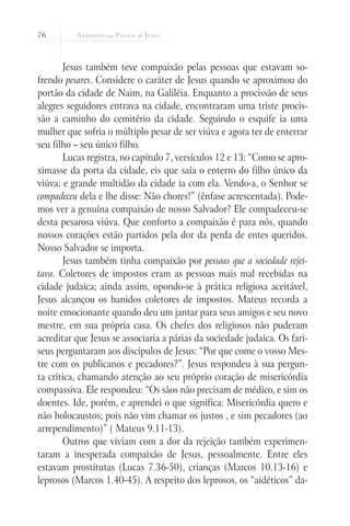 76



       Jesus também teve compaixão pelas pessoas que estavam so-
frendo pesares. Considere o caráter de Jesus quando se aproximou do
portão da cidade de Naim, na Galiléia. Enquanto a procissão de seus
alegres seguidores entrava na cidade, encontraram uma triste procis-
são a caminho do cemitério da cidade. Seguindo o esquife ia uma
mulher que sofria o múltiplo pesar de ser viúva e agora ter de enterrar
seu filho – seu único filho.
       Lucas registra, no capítulo 7, versículos 12 e 13: “Como se apro-
ximasse da porta da cidade, eis que saía o enterro do filho único da
viúva; e grande multidão da cidade ia com ela. Vendo-a, o Senhor se
compadeceu dela e lhe disse: Não chores!” (ênfase acrescentada). Pode-
mos ver a genuína compaixão de nosso Salvador? Ele compadeceu-se
desta pesarosa viúva. Que conforto a compaixão é para nós, quando
nossos corações estão partidos pela dor da perda de entes queridos.
Nosso Salvador se importa.
       Jesus também tinha compaixão por pessoas que a sociedade rejei-
tava. Coletores de impostos eram as pessoas mais mal recebidas na
cidade judaica; ainda assim, opondo-se à prática religiosa aceitável,
Jesus alcançou os banidos coletores de impostos. Mateus recorda a
noite emocionante quando deu um jantar para seus amigos e seu novo
mestre, em sua própria casa. Os chefes dos religiosos não puderam
acreditar que Jesus se associaria a párias da sociedade judaica. Os fari-
seus perguntaram aos discípulos de Jesus: “Por que come o vosso Mes-
tre com os publicanos e pecadores?”. Jesus respondeu à sua pergun-
ta crítica, chamando atenção ao seu próprio coração de misericórdia
compassiva. Ele respondeu: “Os sãos não precisam de médico, e sim os
doentes. Ide, porém, e aprendei o que significa: Misericórdia quero e
não holocaustos; pois não vim chamar os justos , e sim pecadores (ao
arrependimento)” ( Mateus 9.11-13).
       Outros que viviam com a dor da rejeição também experimen-
taram a inesperada compaixão de Jesus, pessoalmente. Entre eles
estavam prostitutas (Lucas 7.36-50), crianças (Marcos 10.13-16) e
leprosos (Marcos 1.40-45). A respeito dos leprosos, os “aidéticos” da-
 
