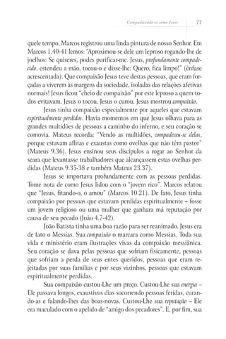 Compadecendo-se como Jesus   77



quele tempo, Marcos registrou uma linda pintura de nosso Senhor. Em
Marcos 1.40-41 lemos: “Aproximou-se dele um leproso rogando-lhe de
joelhos: Se quiseres, podes purificar-me. Jesus, profundamente compade-
cido, estendeu a mão, tocou-o e disse-lhe: Quero, fica limpo!” (ênfase
acrescentada). Que compaixão Jesus teve destas pessoas, que eram for-
çadas a viverem às margens da sociedade, isoladas das relações afetivas
normais! Jesus ficou “cheio de compaixão” por este leproso a quem to-
dos evitavam. Jesus o tocou. Jesus o curou. Jesus mostrou compaixão.
        Jesus tinha compaixão especialmente por aqueles que estavam
espiritualmente perdidos. Havia momentos em que Jesus olhava para as
grandes multidões de pessoas a caminho do inferno, e seu coração se
comovia. Mateus recorda: “Vendo as multidões, compadeceu-se delas,
porque estavam aflitas e exaustas como ovelhas que não têm pastor”
(Mateus 9.36). Jesus ensinou seus discípulos a rogar ao Senhor da
seara que levantasse trabalhadores que alcançassem estas ovelhas per-
didas (Mateus 9.35-38 e também Mateus 23.37).
        Jesus se importava profundamente com as pessoas perdidas.
Tome nota de como Jesus lidou com o “jovem rico”. Marcos relatou
que “Jesus, fitando-o, o amou” (Marcos 10.21). De fato, Jesus tinha
compaixão por pessoas que estavam perdidas espiritualmente – fosse
um jovem religioso ou uma mulher que ganhara má reputação por
causa de seu pecado (João 4.7-42).
        João Batista tinha uma boa razão para ser reanimado. Jesus era
de fato o Messias. Sua compaixão o marcara como Messias. Toda sua
vida e ministério eram ilustrações vivas da compaixão messiânica.
Seu coração se dava pelas pessoas que sofriam fisicamente, pessoas
que sofriam a perda de seus entes queridos, pessoas que eram re-
jeitadas por suas famílias e por seus vizinhos, pessoas que estavam
espiritualmente perdidas.
        Sua compaixão custou-Lhe um preço. Custou-Lhe sua energia –
Ele passava longos, exaustivos dias socorrendo pessoas feridas, curan-
do-as e falando-lhes das boas-novas. Custou-Lhe sua reputação – Ele
era maculado com o apelido de “amigo dos pecadores”. E, por fim, sua
 